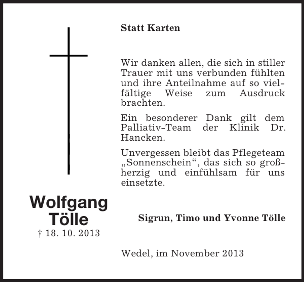 <p>Statt Karten</p><p>Wir danken allen, die sich in stiller<br />Trauer mit uns verbunden fühlten<br />und ihre Anteilnahme auf so vielfältige Weise zum Ausdruck<br />brachten.<br />Ein besonderer Dank gilt dem<br />Palliativ-Team der Klinik Dr.<br />Hancken.<br />Unvergessen bleibt das Pflegeteam<br />„Sonnenschein“, das sich so großherzig und einfühlsam für uns<br />einsetzte.</p><p>Wolfgang<br />Tölle</p><p>Sigrun, Timo und Yvonne Tölle</p><p>† 18. 10. 2013<br />Wedel, im November 2013</p>