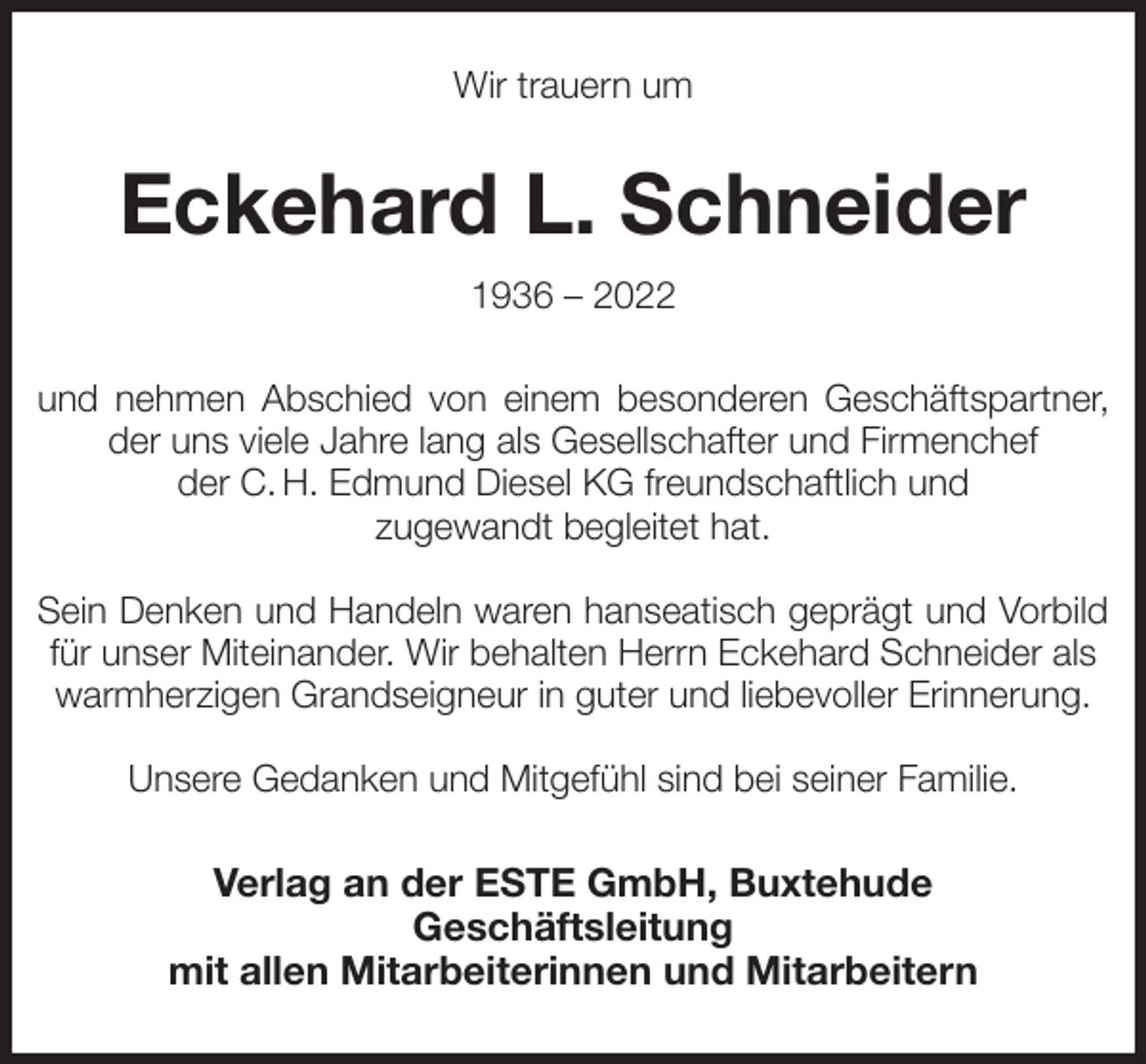 <p>Wir trauern um<br />Eckehard L. Schneider<br />1936 - 2022<br />und nehmen Abschied von einem besonderen Geschäftspartner,<br />der uns viele Jahre lang als Gesellschafter und Firmenchef<br />der C. H. Edmund Diesel KG freundschaftlich und<br />zugewandt begleitet hat.</p>
<p>Sein Denken und Handeln waren hanseatisch geprägt und Vorbild<br />für unser Miteinander. Wir behalten Herrn Eckehard Schneider als warmherzigen Grandseigneur in guter und liebevoller Erinnerung.</p>
<p>Unsere Gedanken und Mitgefühl sind bei seiner Familie.<br />Verlag an der ESTE GmbH, Buxtehude<br />Geschäftsleitung<br />mit allen Mitarbeiterinnen und Mitarbeitern</p>