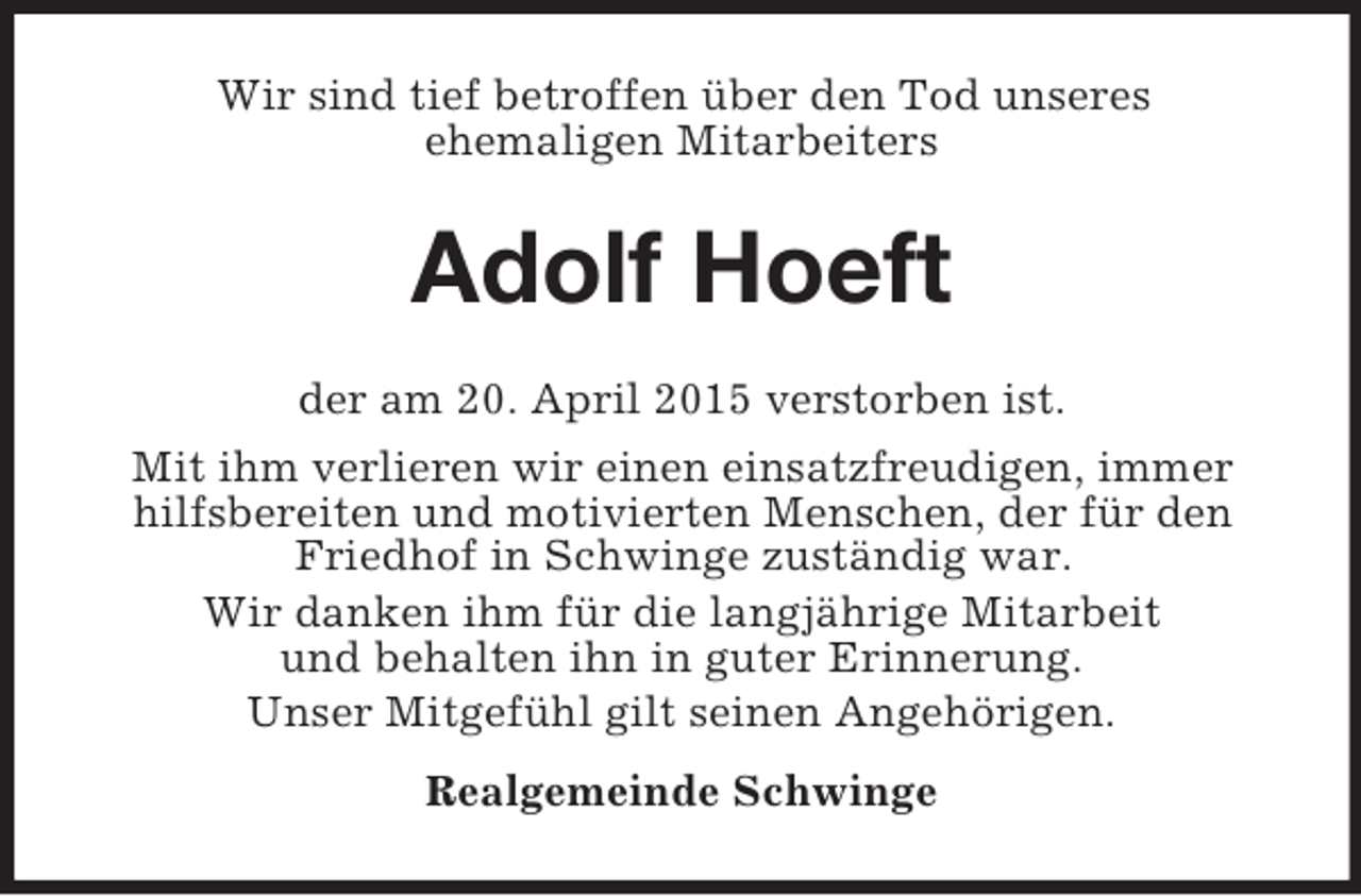 <p>Wir sind tief betroffen über den Tod unseres<br />ehemaligen Mitarbeiters<br />Adolf Hoeft<br />der am 20. April 2015 verstorben ist.<br />Mit ihm verlieren wir einen einsatzfreudigen, immer hilfsbereiten und motivierten Menschen, der für den Friedhof in Schwinge zuständig war.<br />Wir danken ihm für die langjährige Mitarbeit<br />und behalten ihn in guter Erinnerung.<br />Unser Mitgefühl gilt seinen Angehörigen.<br />Realgemeinde Schwinge</p>