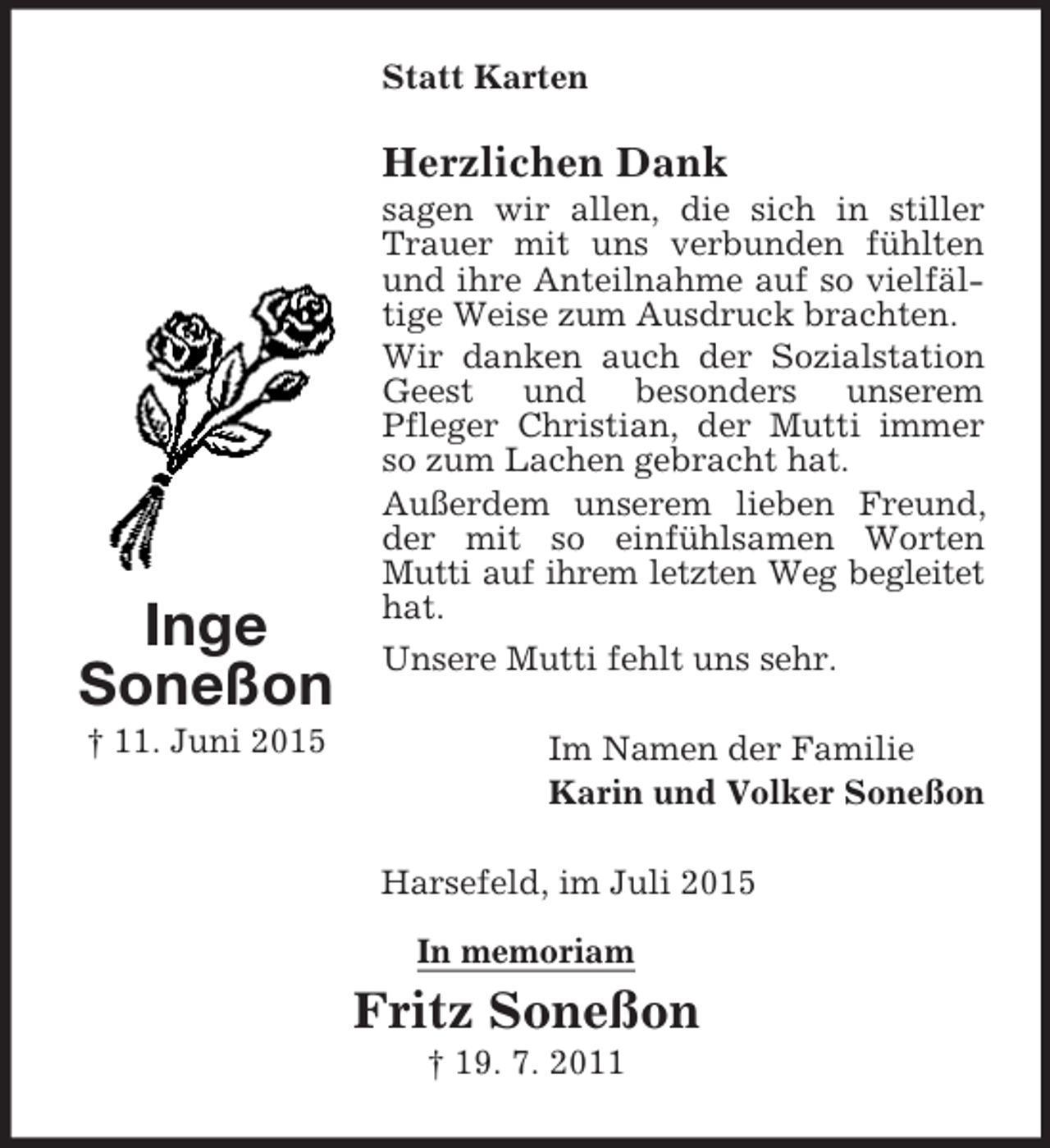 <p>Inge<br />Soneßon<br />† 11. Juni 2015<br />Statt Karten<br />Herzlichen Dank<br />sagen wir allen, die sich in stiller Trauer mit uns verbunden fühlten und ihre Anteilnahme auf so vielfältige Weise zum Ausdruck brachten.<br />Wir danken auch der Sozialstation Geest und besonders unserem<br />Pfleger Christian, der Mutti immer so zum Lachen gebracht hat.<br />Außerdem unserem lieben Freund, der mit so einfühlsamen Worten Mutti auf ihrem letzten Weg begleitet<br />hat.<br />Unsere Mutti fehlt uns sehr.<br />Im Namen der Familie<br />Karin und Volker Soneßon<br />Harsefeld, im Juli 2015</p><p>In memoriam<br />Fritz Soneßon<br />† 19. 7. 2011</p>
