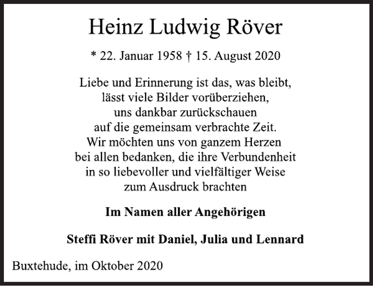 <p>Heinz Ludwig Röver<br />* 22. Januar 1958 † 15. August 2020</p>
<p>Liebe und Erinnerung ist das, was bleibt,<br />lässt viele Bilder vorüberziehen,<br />uns dankbar zurückschauen<br />auf die gemeinsam verbrachte Zeit.<br />Wir möchten uns von ganzem Herzen<br />bei allen bedanken, die ihre Verbundenheit<br />in so liebevoller und vielfältiger Weise<br />zum Ausdruck brachten</p>
<p>Im Namen aller Angehörigen<br />Steffi Röver mit Daniel, Julia und Lennard<br />Buxtehude, im Oktober 2020</p>