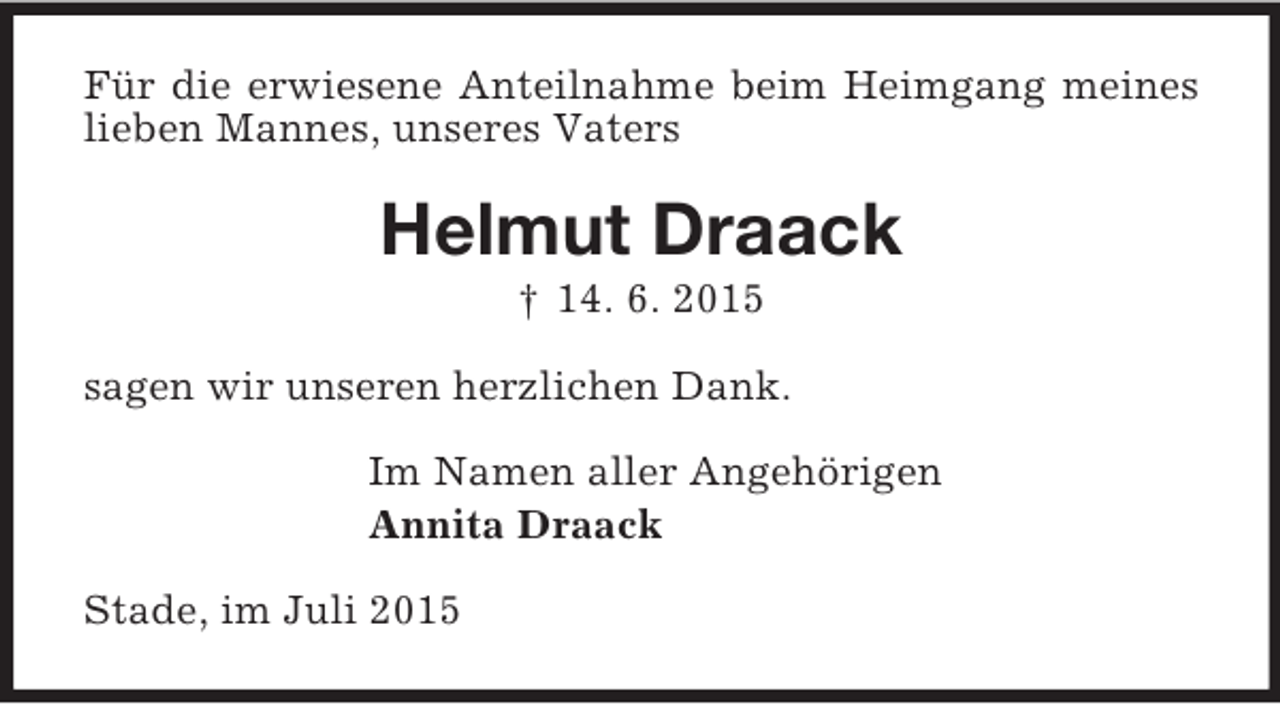 <p>Für die erwiesene Anteilnahme beim Heimgang meines lieben Mannes, unseres Vaters<br />Helmut Draack<br />† 14. 6. 2015<br />sagen wir unseren herzlichen Dank.<br />Im Namen aller Angehörigen<br />Annita Draack<br />Stade, im Juli 2015</p>