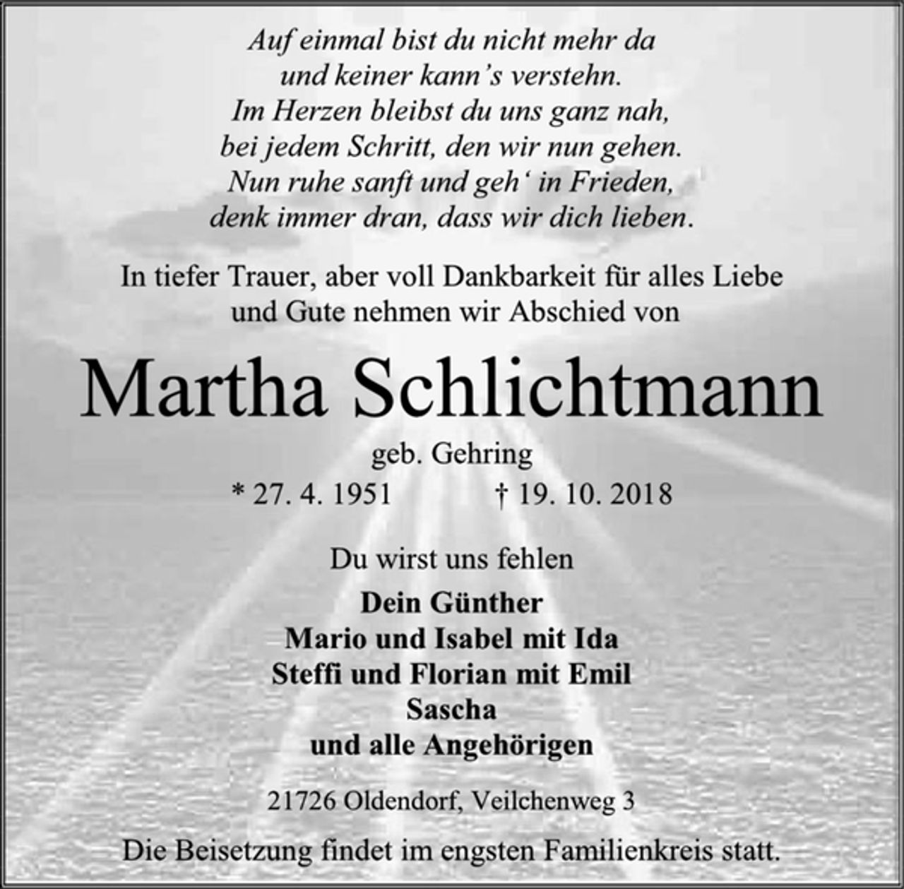 <p>Auf einmal bist du nicht mehr da<br />und keiner kann’s verstehn.<br />Im Herzen bleibst du uns ganz nah,<br />bei jedem Schritt, den wir nun gehen.<br />Nun ruhe sanft und geh‘ in Frieden,<br />denk immer dran, dass wir dich lieben.<br />In tiefer Trauer, aber voll Dankbarkeit für alles Liebe<br />und Gute nehmen wir Abschied von<br />Martha Schlichtmann<br />geb. Gehring<br />* 27. 4. 1951 † 19. 10. 2018<br />Du wirst uns fehlen<br />Dein Günther<br />Mario und Isabel mit Ida<br />Steffi und Florian mit Emil<br />Sascha<br />und alle Angehörigen<br />21726 Oldendorf, Veilchenweg 3<br />Die Beisetzung findet im engsten Familienkreis statt</p>