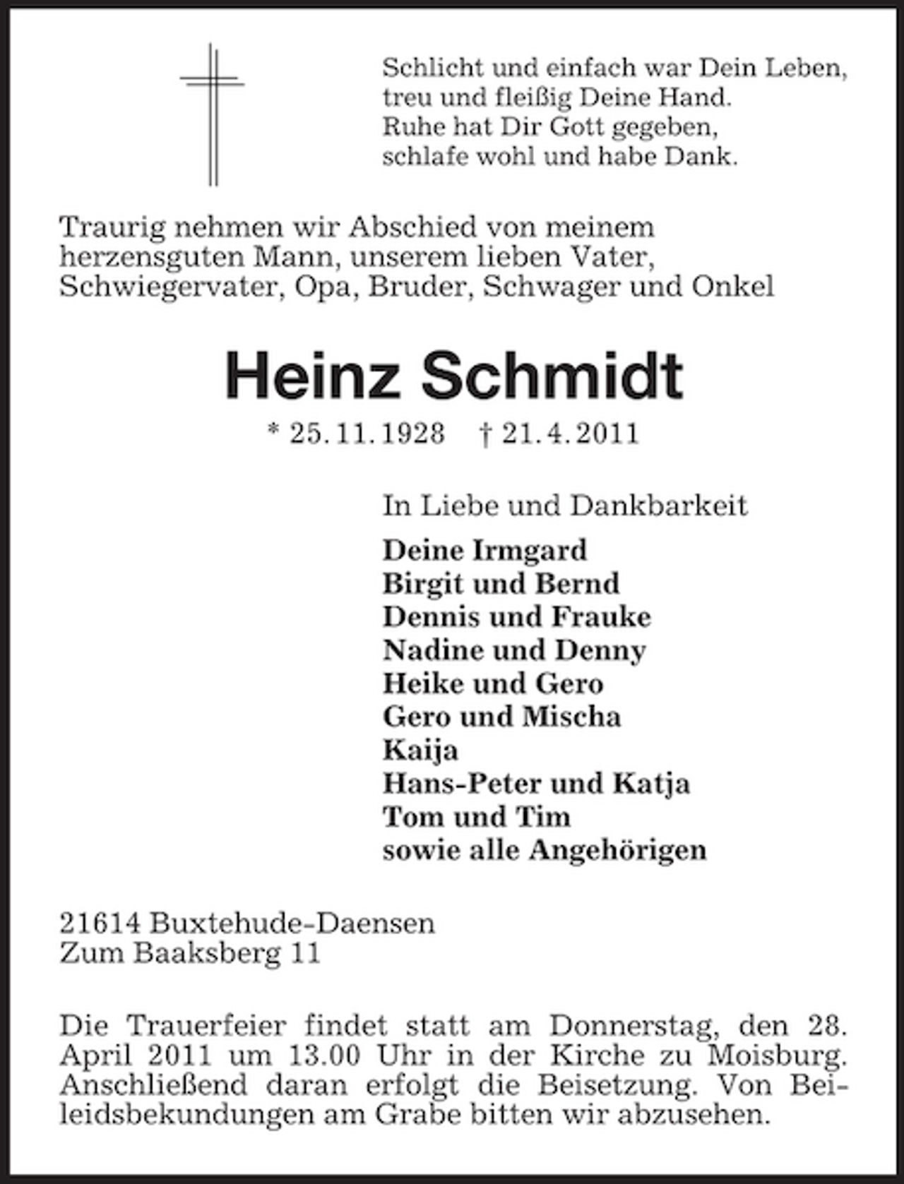 <p>Schlicht und einfach war Dein Leben, treu und fleißig Deine Hand. Ruhe hat Dir Gott gegeben, schlafe wohl und habe Dank.</p><p>Traurig nehmen wir Abschied von meinem herzensguten Mann, unserem lieben Vater, Schwiegervater, Opa, Bruder, Schwager und Onkel</p><p>Heinz Schmidt<br />* 25. 11. 1928 † 21. 4. 2011 In Liebe und Dankbarkeit Deine Irmgard Birgit und Bernd Dennis und Frauke Nadine und Denny Heike und Gero Gero und Mischa Kaija Hans-Peter und Katja Tom und Tim sowie alle Angehörigen 21614 Buxtehude-Daensen Zum Baaksberg 11 Die Trauerfeier findet statt am Donnerstag, den 28. April 2011 um 13.00 Uhr in der Kirche zu Moisburg. Anschließend daran erfolgt die Beisetzung. Von Beileidsbekundungen am Grabe bitten wir abzusehen.</p>