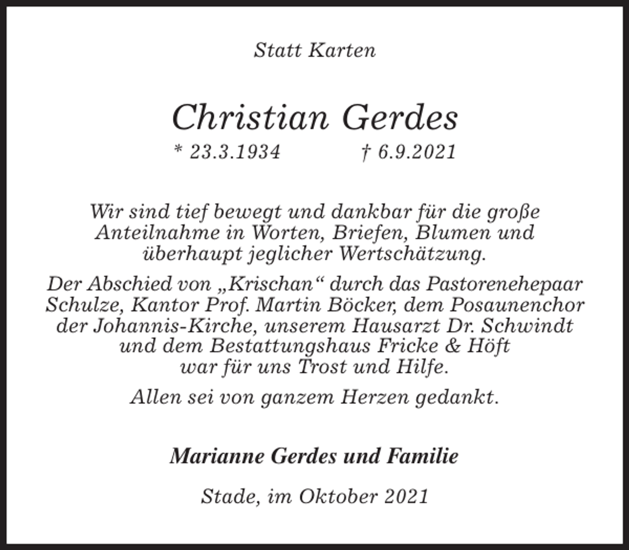 <p>Statt Karten<br />Christian Gerdes<br />* 23.3.1934 † 6.9.2021<br />Wir sind tief bewegt und dankbar für die große<br />Anteilnahme in Worten, Briefen, Blumen und<br />überhaupt jeglicher Wertschätzung.<br />Der Abschied von „Krischan“ durch das Pastorenehepaar<br />Schulze, Kantor Prof. Martin Böcker, dem Posaunenchor<br />der Johannis-Kirche, unserem Hausarzt Dr. Schwindt<br />und dem Bestattungshaus Fricke &amp; Höft<br />war für uns Trost und Hilfe.<br />Allen sei von ganzem Herzen gedankt.<br />Marianne Gerdes und Familie<br />Stade, im Oktober 2021</p>