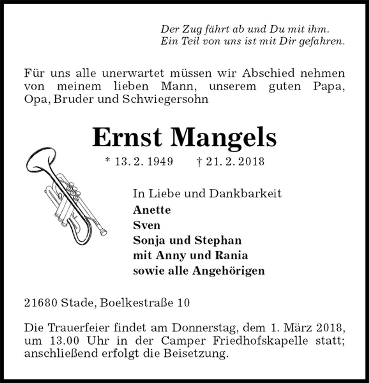 <p>Der Zug fährt ab und Du mit ihm.<br />Ein Teil von uns ist mit Dir gefahren.<br />Für uns alle unerwartet müssen wir Abschied nehmen von meinem lieben Mann, unserem guten Papa,<br />Opa, Bruder und Schwiegersohn<br />Ernst Mangels<br />* 13. 2. 1949 † 21. 2. 2018<br />In Liebe und Dankbarkeit<br />Anette<br />Sven<br />Sonja und Stephan<br />mit Anny und Rania<br />sowie alle Angehörigen<br />21680 Stade, Boelkestraße 10</p>
<p>Die Trauerfeier findet am Donnerstag, dem 1. März 2018, um 13.00 Uhr in der Camper Friedhofskapelle statt;<br />anschließend erfolgt die Beisetzung.</p>