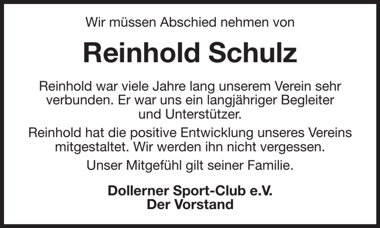 <p>Wir müssen Abschied nehmen von<br />Reinhold Schulz<br />Reinhold war viele Jahre lang unserem Verein sehr<br />verbunden. Er war uns ein langjähriger Begleiter<br />und Unterstützer.<br />Reinhold hat die positive Entwicklung unseres Vereins mitgestaltet. Wir werden ihn nicht vergessen.<br />Unser Mitgefühl gilt seiner Familie.<br />Dollerner Sport-Club e.V.<br />Der Vorstand</p>