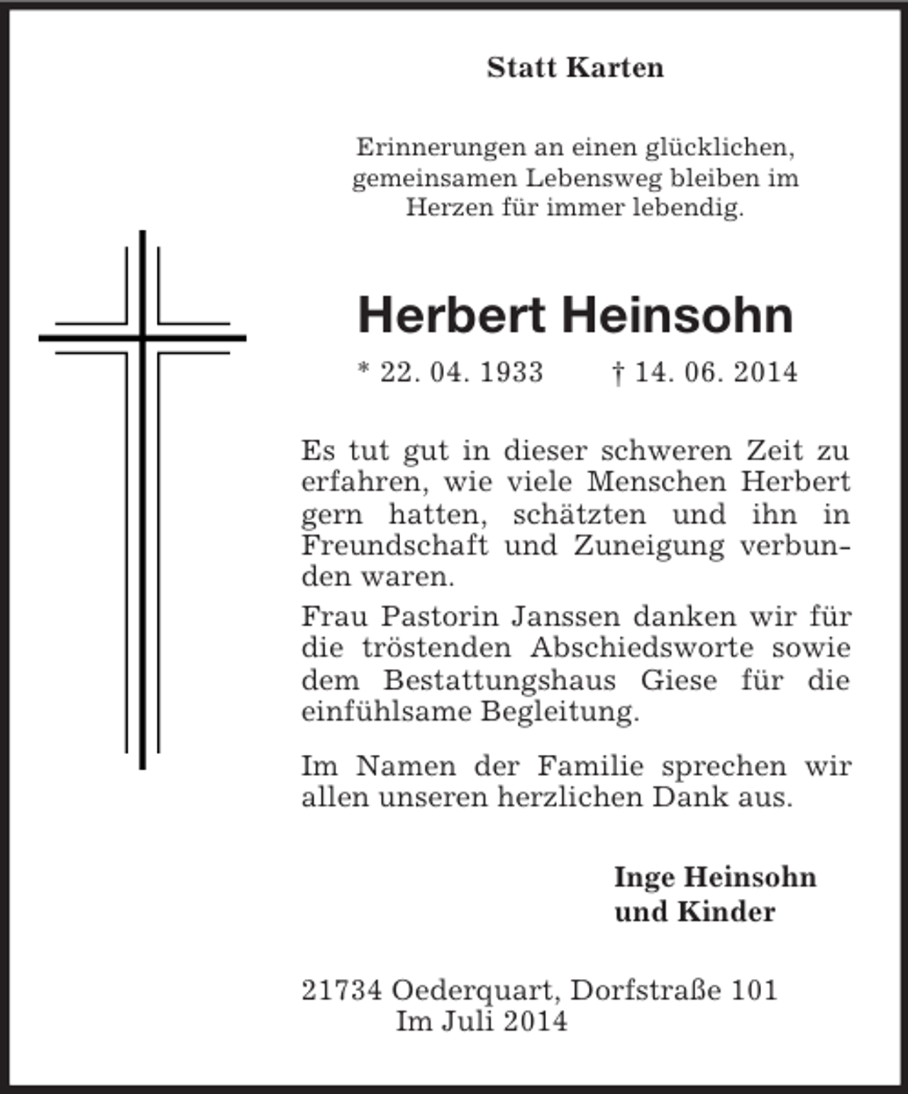 <p>Statt Karten<br />Erinnerungen an einen glücklichen,<br />gemeinsamen Lebensweg bleiben im<br />Herzen für immer lebendig.<br />Herbert Heinsohn<br />* 22. 04. 1933 † 14. 06. 2014<br />Es tut gut in dieser schweren Zeit zu erfahren, wie viele Menschen Herbert gern hatten, schätzten und ihn in Freundschaft und Zuneigung verbunden waren.<br />Frau Pastorin Janssen danken wir für die tröstenden Abschiedsworte sowie dem Bestattungshaus Giese für die einfühlsame Begleitung.<br />Im Namen der Familie sprechen wir allen unseren herzlichen Dank aus.<br />Inge Heinsohn<br />und Kinder<br />21734 Oederquart, Dorfstraße 101<br />Im Juli 2014</p>