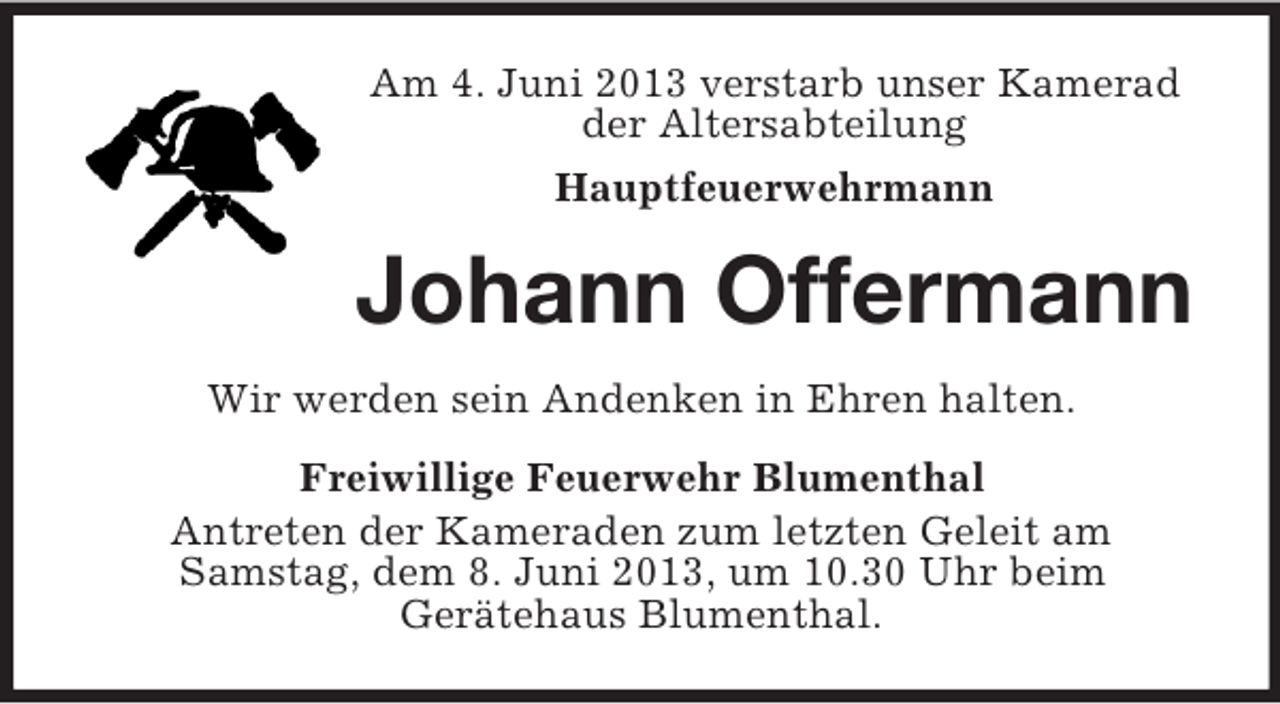 <p>Am 4. Juni 2013 verstarb unser Kamerad<br />der Altersabteilung<br />Hauptfeuerwehrmann</p><p>Johann Offermann<br />Wir werden sein Andenken in Ehren halten.<br />Freiwillige Feuerwehr Blumenthal<br />Antreten der Kameraden zum letzten Geleit am<br />Samstag, dem 8. Juni 2013, um 10.30 Uhr beim<br />Gerätehaus Blumenthal.</p>