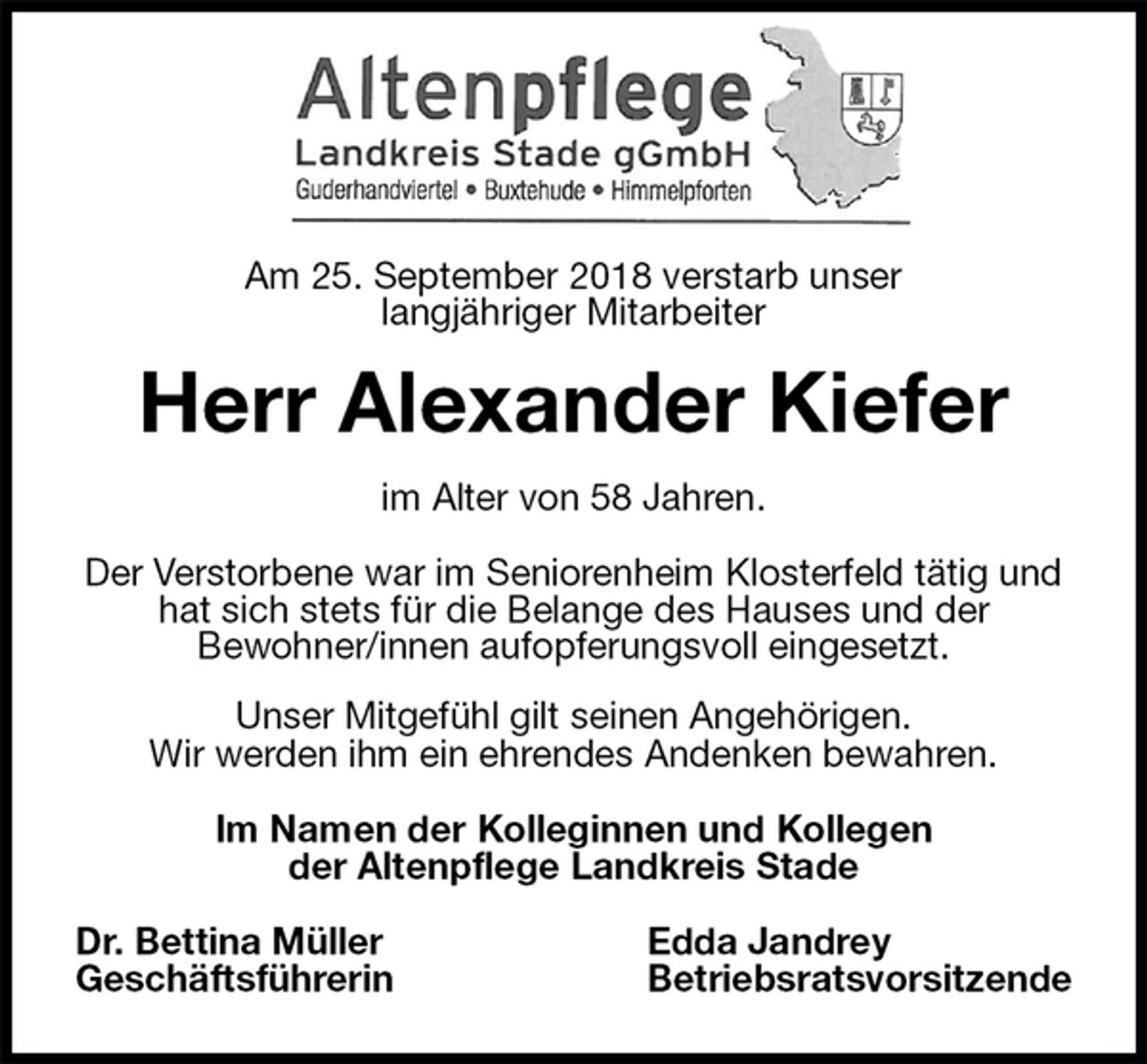 <p>Am 25. September 2018 verstarb unser<br />langjähriger Mitarbeiter<br />Herr Alexander Kiefer<br />im Alter von 58 Jahren.</p><p>Der Verstorbene war im Seniorenheim Klosterfeld tätig und hat sich stets für die Belange des Hauses und der<br />Bewohner/innen aufopferungsvoll eingesetzt.<br />Unser Mitgefühl gilt seinen Angehörigen.<br />Wir werden ihm ein ehrendes Andenken bewahren.</p><p>Im Namen der Kolleginnen und Kollegen<br />der Altenpflege Landkreis Stade</p><p>Dr. Bettina Müller Edda Jandrey<br />Geschäftsführerin Betriebsratsvorsitzende</p>
