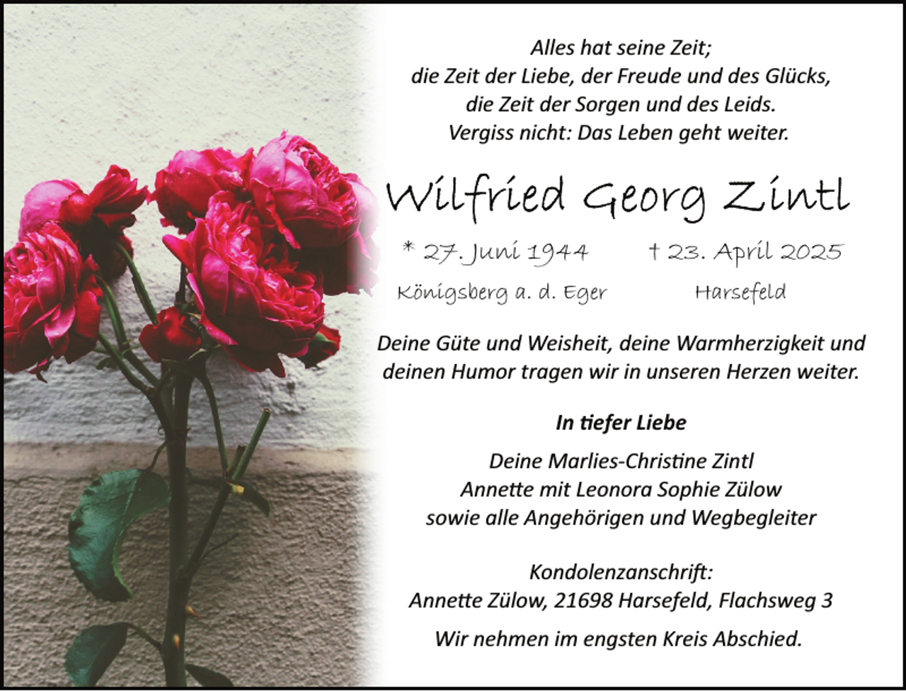 <p>Alles hat seine Zeit;<br />die Zeit der Liebe, der Freude und des Glücks,<br />die Zeit der Sorgen und des Leids.<br />Vergiss nicht: Das Leben geht weiter.</p><p>* 27. Juni 1944</p><p>† 23. April 2025</p><p>Königsberg a. d. Eger</p><p>Harsefeld</p><p>Deine Güte und Weisheit, deine Warmherzigkeit und<br />deinen Humor tragen wir in unseren Herzen weiter.<br />In �efer Liebe<br />Deine Marlies­Chris ne Zintl<br />Anne�e mit Leonora Sophie Zülow<br />sowie alle Angehörigen und Wegbegleiter<br />Kondolenzanschri :<br />Anne�e Zülow, 21698 Harsefeld, Flachsweg 3<br />Wir nehmen im engsten Kreis Abschied.</p>