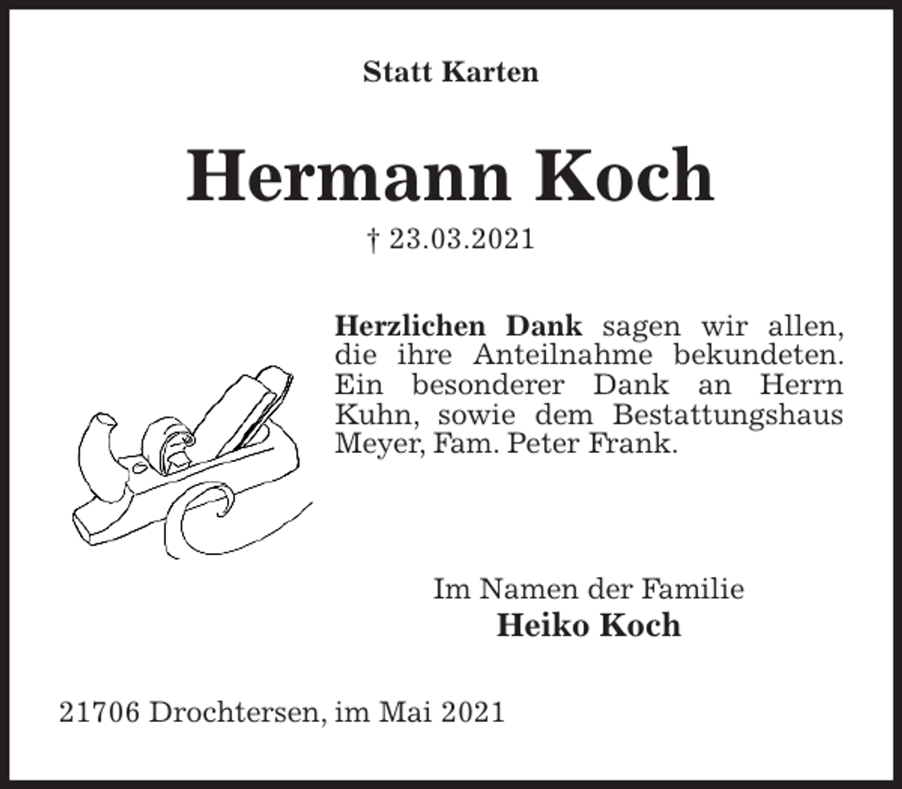 <p>Statt Karten<br />Hermann Koch<br />† 23.03.2021<br />Herzlichen Dank sagen wir allen, die ihre Anteilnahme bekundeten. Ein besonderer Dank an Herrn Kuhn, sowie dem Bestattungshaus Meyer, Fam. Peter Frank.</p>
<p>Im Namen der Familie<br />Heiko Koch<br />21706 Drochtersen, im Mai 2021</p>