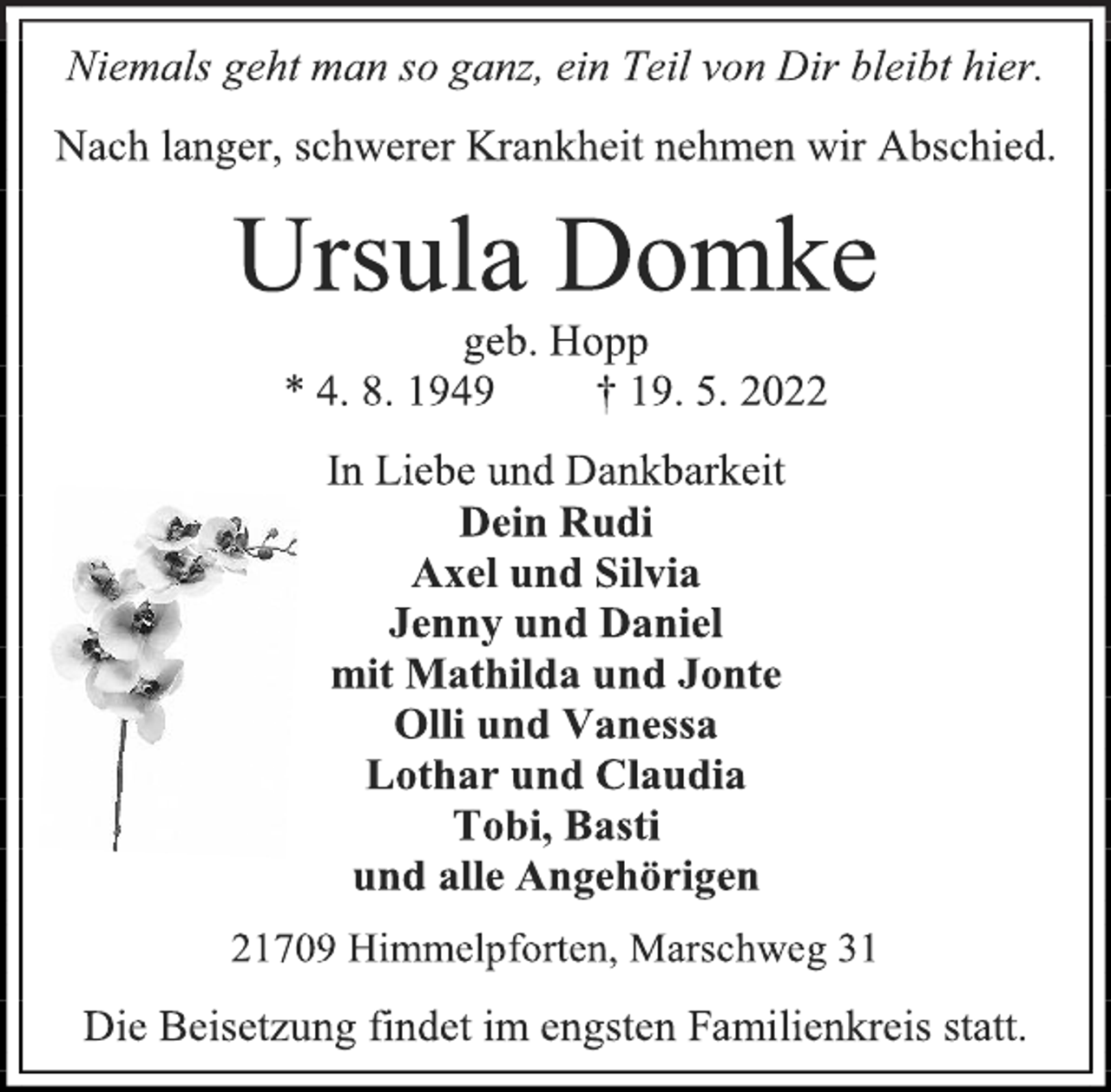 <p>Niemals geht man so ganz, ein Teil von Dir bleibt hier.<br />Nach langer, schwerer Krankheit nehmen wir Abschied.<br />Ursula Domke<br />geb. Hopp<br />* 4. 8. 1949 † 19. 5. 2022<br />In Liebe und Dankbarkeit<br />Dein Rudi<br />Axel und Silvia<br />Jenny und Daniel<br />mit Mathilda und Jonte<br />Olli und Vanessa<br />Lothar und Claudia<br />Tobi, Basti<br />und alle Angehörigen<br />21709 Himmelpforten, Marschweg 31<br />Die Beisetzung findet im engsten Familienkreis statt.</p>