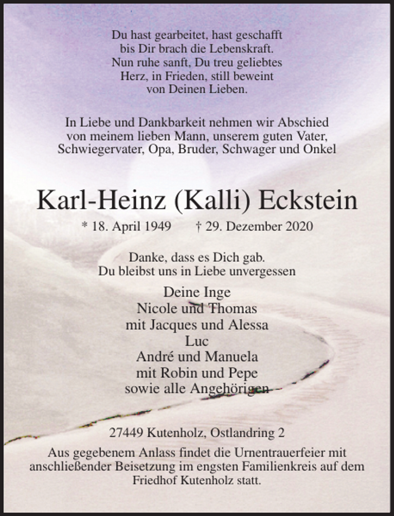 <p>Du hast gearbeitet, hast geschafft<br />bis Dir brach die Lebenskraft.<br />Nun ruhe sanft, Du treu geliebtes<br />Herz, in Frieden, still beweint<br />von Deinen Lieben.<br />In Liebe und Dankbarkeit nehmen wir Abschied<br />von meinem lieben Mann, unserem guten Vater,<br />Schwiegervater, Opa, Bruder, Schwager und Onkel<br />Karl-Heinz (Kalli) Eckstein<br />* 18. April 1949 † 29. Dezember 2020<br />Danke, dass es Dich gab.<br />Du bleibst uns in Liebe unvergessen<br />Deine Inge<br />Nicole und Thomas<br />mit Jacques und Alessa<br />Luc<br />André und Manuela<br />mit Robin und Pepe<br />sowie alle Angehörigen<br />27449 Kutenholz, Ostlandring 2<br />Aus gegebenem Anlass findet die Urnentrauerfeier mit<br />anschließender Beisetzung im engsten Familienkreis auf dem Friedhof Kutenholz statt.</p>