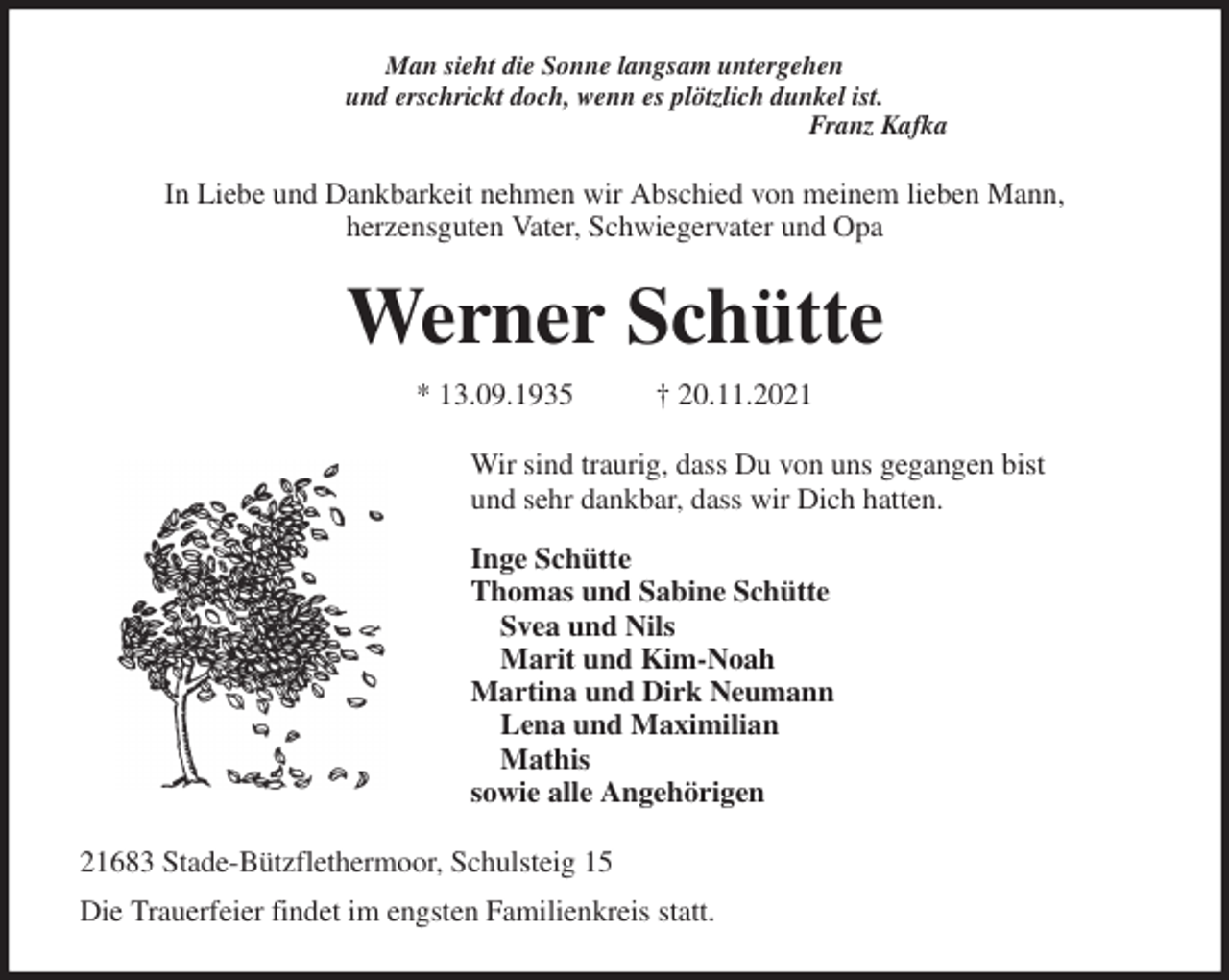 <p>Man sieht die Sonne langsam untergehen<br />und erschrickt doch, wenn es plötzlich dunkel ist.<br />Franz Kafka<br />In Liebe und Dankbarkeit nehmen wir Abschied von meinem lieben Mann,<br />herzensguten Vater, Schwiegervater und Opa<br />Werner Schütte<br />* 13.09.1935 † 20.11.2021<br />Wir sind traurig, dass Du von uns gegangen bist<br />und sehr dankbar, dass wir Dich hatten.<br />Inge Schütte<br />Thomas und Sabine Schütte<br />Svea und Nils<br />Marit und Kim-Noah<br />Martina und Dirk Neumann<br />Lena und Maximilian<br />Mathis<br />sowie alle Angehörigen<br />21683 Stade-Bützflethermoor, Schulsteig 15<br />Die Trauerfeier findet im engsten Familienkreis statt.</p>