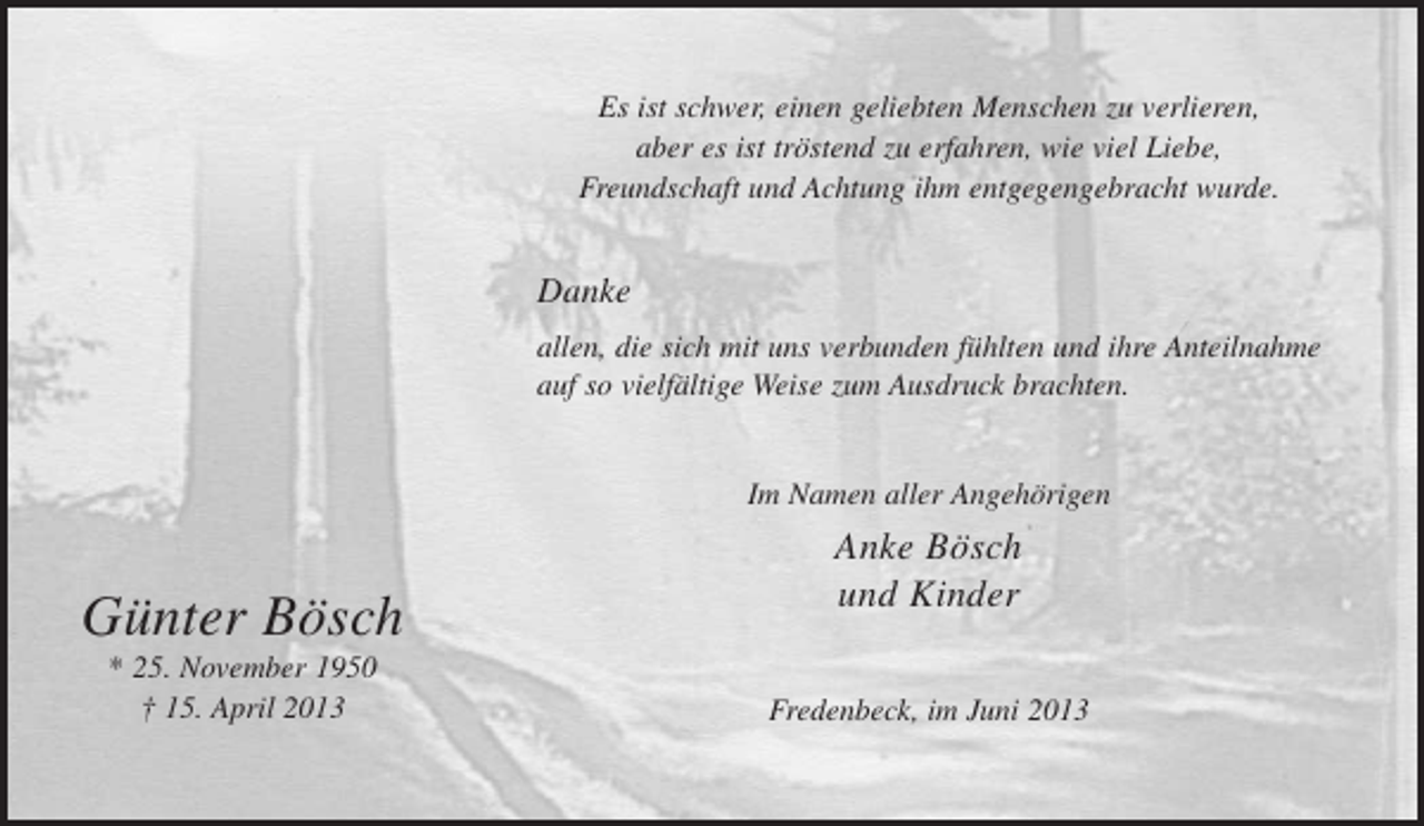 <p>Es ist schwer, einen geliebten Menschen zu verlieren,<br />aber es ist tröstend zu erfahren, wie viel Liebe,<br />Freundschaft und Achtung ihm entgegengebracht wurde.</p><p>Danke<br />allen, die sich mit uns verbunden fühlten und ihre Anteilnahme<br />auf so vielfältige Weise zum Ausdruck brachten.</p><p>Im Namen aller Angehörigen</p><p>Günter Bösch<br />* 25. November 1950<br />† 15. April 2013</p><p>Anke Bösch<br />und Kinder<br />Fredenbeck, im Juni 2013</p>