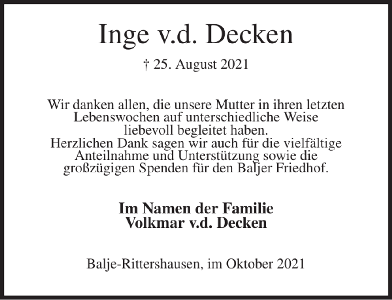 <p>Inge v.d. Decken<br />† 25. August 2021<br />Wir danken allen, die unsere Mutter in ihren letzten<br />Lebenswochen auf unterschiedliche Weise<br />liebevoll begleitet haben.<br />Herzlichen Dank sagen wir auch für die vielfältige<br />Anteilnahme und Unterstützung sowie die<br />großzügigen Spenden für den Baljer Friedhof.<br />Im Namen der Familie<br />Volkmar v.d. Decken<br />Balje-Rittershausen, im Oktober 2021</p>
