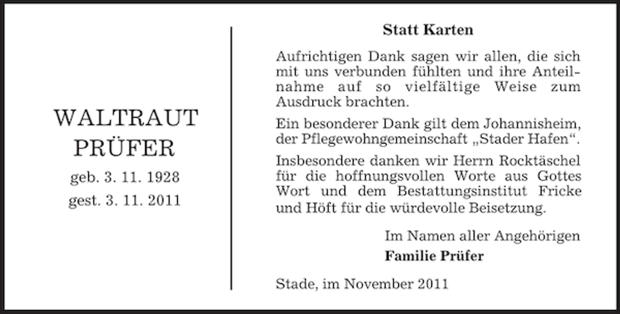 <p>Statt Karten</p><p>WALTRAUT<br />PRÜFER<br />geb. 3. 11. 1928<br />gest. 3. 11. 2011</p><p>Aufrichtigen Dank sagen wir allen, die sich<br />mit uns verbunden fühlten und ihre Anteilnahme auf so vielfältige Weise zum<br />Ausdruck brachten.<br />Ein besonderer Dank gilt dem Johannisheim,<br />der Pflegewohngemeinschaft „Stader Hafen“.<br />Insbesondere danken wir Herrn Rocktäschel<br />für die hoffnungsvollen Worte aus Gottes<br />Wort und dem Bestattungsinstitut Fricke<br />und Höft für die würdevolle Beisetzung.<br />Im Namen aller Angehörigen<br />Familie Prüfer<br />Stade, im November 2011</p>