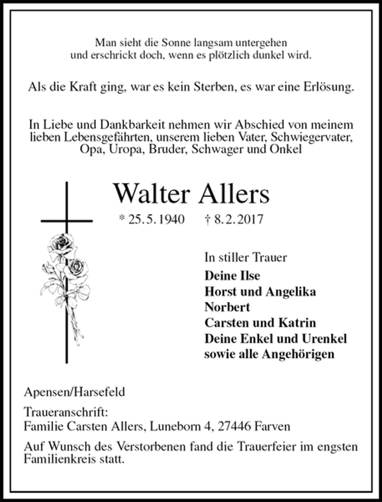 <p>Man sieht die Sonne langsam untergehen<br />und erschrickt doch, wenn es plötzlich dunkel wird.</p><p>Als die Kraft ging, war es kein Sterben, es war eine Erlösung.<br />In Liebe und Dankbarkeit nehmen wir Abschied von meinem<br />lieben Lebensgefährten, unserem lieben Vater, Schwiegervater,<br />Opa, Uropa, Bruder, Schwager und Onkel<br />Walter Allers<br />* 25. 5. 1940 † 8. 2. 2017<br />In stiller Trauer<br />Deine Ilse<br />Horst und Angelika<br />Norbert<br />Carsten und Katrin<br />Deine Enkel und Urenkel<br />sowie alle Angehörigen<br />Apensen/Harsefeld<br />Traueranschrift:<br />Familie Carsten Allers, Luneborn 4, 27446 Farven<br />Auf Wunsch des Verstorbenen fand die Trauerfeier im engsten Familienkreis statt.</p>