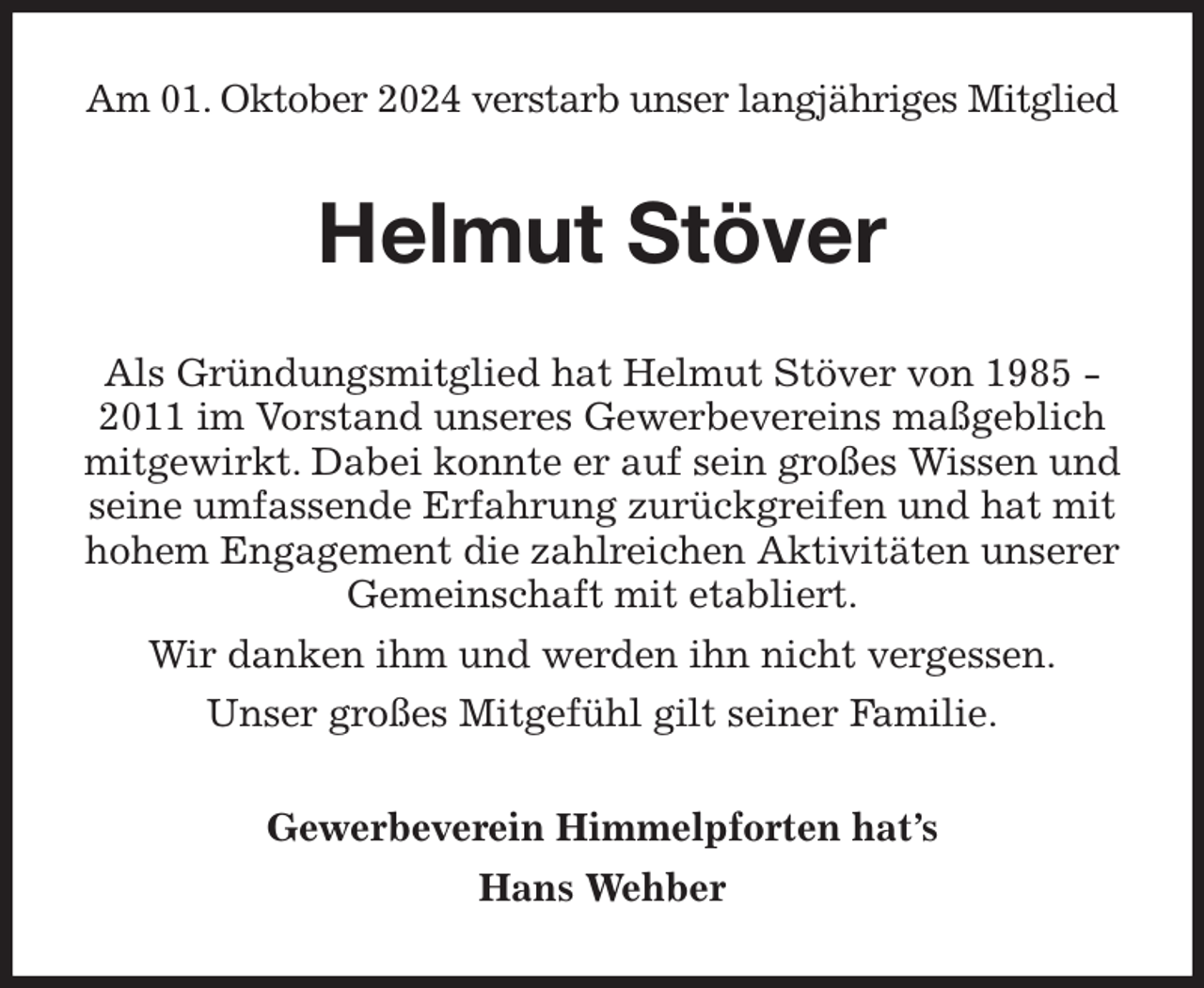 <p>Am 01. Oktober 2024 verstarb unser langjähriges Mitglied<br />Helmut Stöver<br />Als Gründungsmitglied hat Helmut Stöver von 1985 - 2011 im Vorstand unseres Gewerbevereins maßgeblich mitgewirkt. Dabei konnte er auf sein großes Wissen und seine umfassende Erfahrung zurückgreifen und hat mit hohem Engagement die zahlreichen Aktivitäten unserer Gemeinschaft mit etabliert.<br />Wir danken ihm und werden ihn nicht vergessen.<br />Unser großes Mitgefühl gilt seiner Familie.<br />Gewerbeverein Himmelpforten hat's<br />Hans Wehber</p>