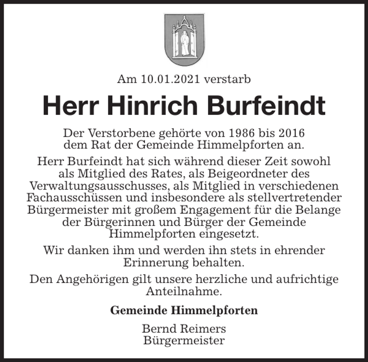 <p>Am 10.01.2021 verstarb<br />Herr Hinrich Burfeindt<br />Der Verstorbene gehörte von 1986 bis 2016<br />dem Rat der Gemeinde Himmelpforten an.<br />Herr Burfeindt hat sich während dieser Zeit sowohl<br />als Mitglied des Rates, als Beigeordneter des<br />Verwaltungsausschusses, als Mitglied in verschiedenen Fachausschüssen und insbesondere als stellvertretender Bürgermeister mit großem Engagement für die Belange der Bürgerinnen und Bürger der Gemeinde<br />Himmelpforten eingesetzt.<br />Wir danken ihm und werden ihn stets in ehrender<br />Erinnerung behalten.<br />Den Angehörigen gilt unsere herzliche und aufrichtige Anteilnahme.<br />Gemeinde Himmelpforten<br />Bernd Reimers<br />Bürgermeister</p>