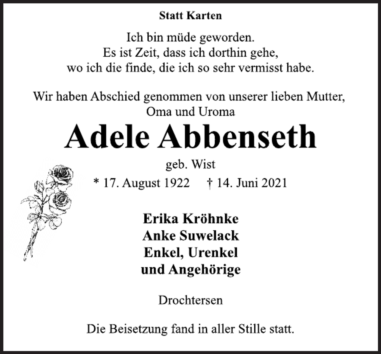 <p>Statt Karten</p>
<p>Ich bin müde geworden.<br />Es ist Zeit, dass ich dorthin gehe,<br />wo ich die finde, die ich so sehr vermisst habe.</p>
<p>Wir haben Abschied genommen von unserer lieben Mutter,<br />Oma und Uroma</p>
<p>Adele Abbenseth</p>
<p>geb. Wist</p>
<p>* 17. August 1922 † 14. Juni 2021<br />Erika Kröhnke<br />Anke Suwelack<br />Enkel, Urenkel<br />und Angehörige</p>
<p>Drochtersen<br />Die Beisetzung fand in aller Stille statt.</p>