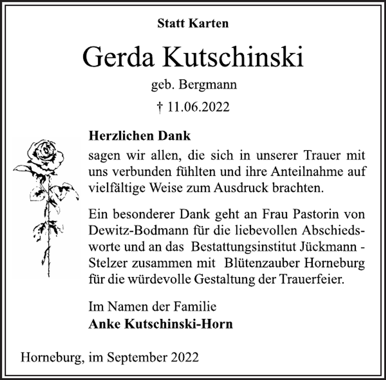 <p>Statt Karten<br />Gerda Kutschinski<br />geb. Bergmann<br />† 11.06.2022<br />Herzlichen Dank<br />sagen wir allen, die sich in unserer Trauer mit<br />uns verbunden fühlten und ihre Anteilnahme auf<br />vielfältige Weise zum Ausdruck brachten.<br />Ein besonderer Dank geht an Frau Pastorin von<br />Dewitz-Bodmann für die liebevollen Abschiedsworte und an das Bestattungsinstitut Jückmann -<br />Stelzer zusammen mit Blütenzauber Horneburg<br />für die würdevolle Gestaltung der Trauerfeier.<br />Im Namen der Familie<br />Anke Kutschinski-Horn<br />Horneburg, im September 2022</p>