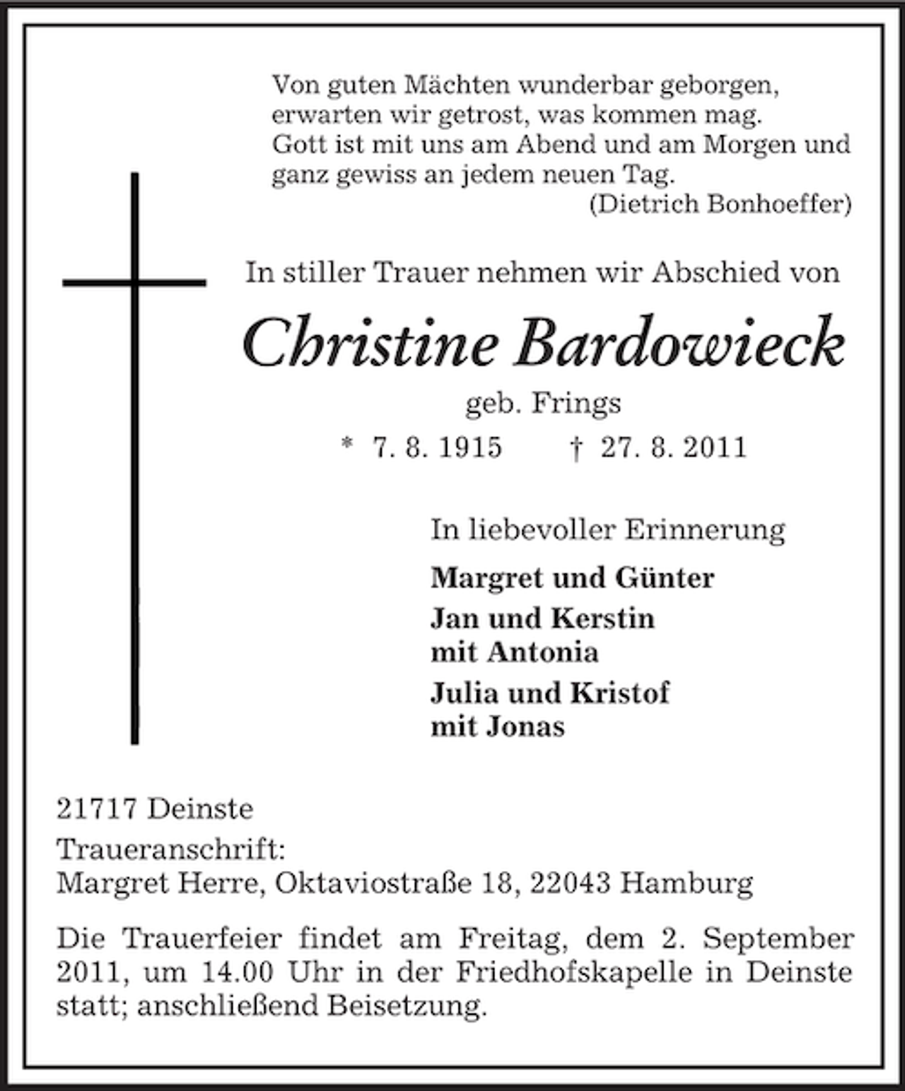 <p>Von guten Mächten wunderbar geborgen,<br />erwarten wir getrost, was kommen mag.<br />Gott ist mit uns am Abend und am Morgen und<br />ganz gewiss an jedem neuen Tag.<br />(Dietrich Bonhoeffer)</p><p>In stiller Trauer nehmen wir Abschied von</p><p>Christine Bardowieck<br />geb. Frings<br />* 7. 8. 1915</p><p>† 27. 8. 2011</p><p>In liebevoller Erinnerung<br />Margret und Günter<br />Jan und Kerstin<br />mit Antonia<br />Julia und Kristof<br />mit Jonas<br />21717 Deinste<br />Traueranschrift:<br />Margret Herre, Oktaviostraße 18, 22043 Hamburg<br />Die Trauerfeier findet am Freitag, dem 2. September<br />2011, um 14.00 Uhr in der Friedhofskapelle in Deinste<br />statt; anschließend Beisetzung.</p>