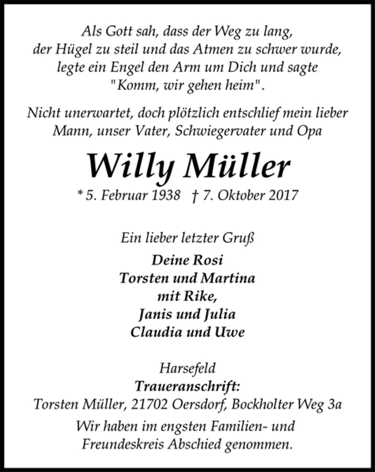 <p>Als Gott sah, dass der Weg zu lang,</p><p>der Hügel zu steil und das Atmen zu schwer wurde,<br />legte ein Engel den Arm um Dich und sagte<br />"Komm, wir gehen heim".</p><p>Nicht unerwartet, doch plötzlich entschlief mein lieber<br />Mann, unser Vater, Schwiegervater und Opa</p><p>Willy Müller</p><p>* 5. Februar 1938 † 7. Oktober 2017<br />Ein lieber letzter Gruß</p><p>Deine Rosi<br />Torsten und Martina<br />mit Rike,<br />Janis und Julia<br />Claudia und Uwe</p><p>Harsefeld</p><p>Traueranschrift:</p><p>Torsten Müller, 21702 Oersdorf, Bockholter Weg 3a</p><p>Wir haben im engsten Familien- und<br />Freundeskreis Abschied genommen.</p>