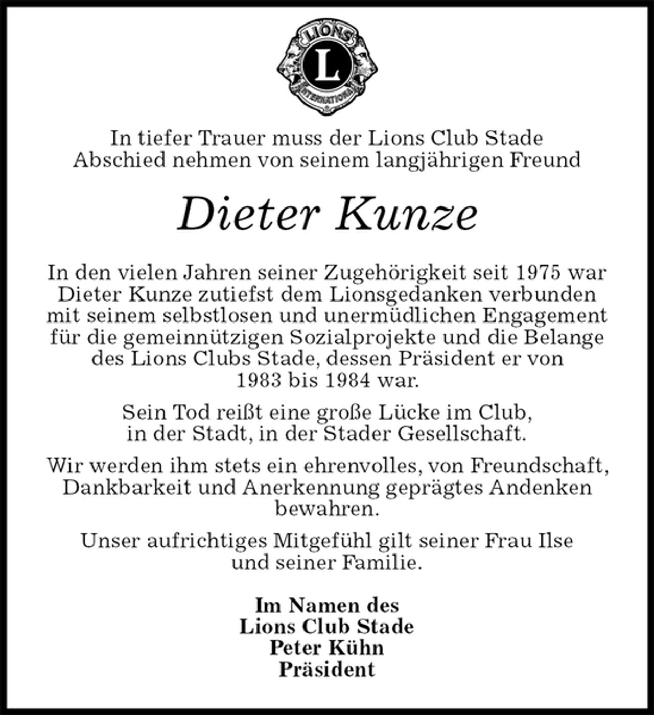 <p>In tiefer Trauer muss der Lions Club Stade<br />Abschied nehmen von seinem langjährigen Freund<br />Dieter Kunze<br />In den vielen Jahren seiner Zugehörigkeit seit 1975 war Dieter Kunze zutiefst dem Lionsgedanken verbunden mit seinem selbstlosen und unermüdlichen Engagement für die gemeinnützigen Sozialprojekte und die Belange des Lions Clubs Stade, dessen Präsident er von<br />1983 bis 1984 war.<br />Sein Tod reißt eine große Lücke im Club,<br />in der Stadt, in der Stader Gesellschaft.<br />Wir werden ihm stets ein ehrenvolles, von Freundschaft, Dankbarkeit und Anerkennung geprägtes Andenken<br />bewahren.<br />Unser aufrichtiges Mitgefühl gilt seiner Frau Ilse<br />und seiner Familie.<br />Im Namen des<br />Lions Club Stade<br />Peter Kühn<br />Präsident</p>