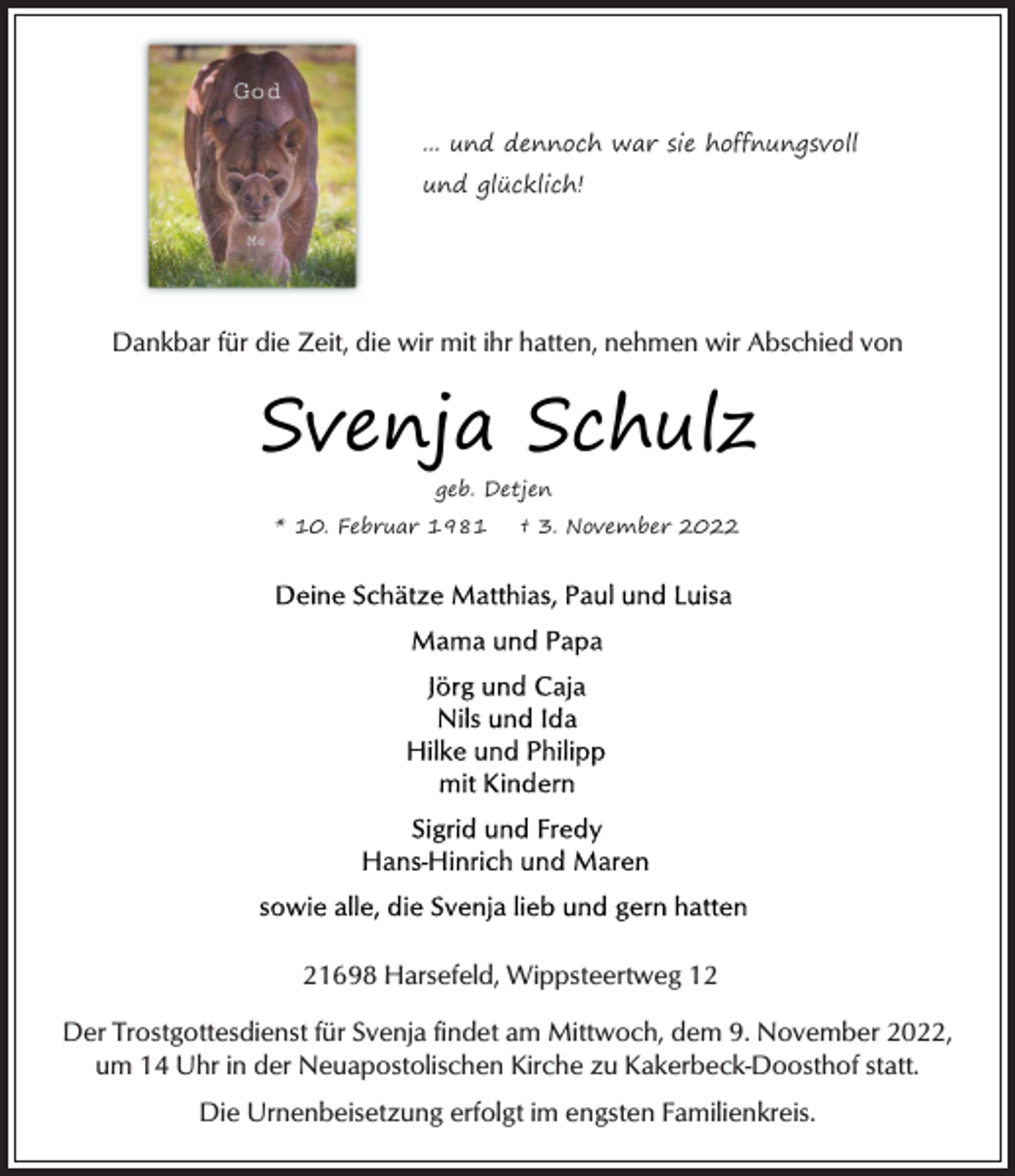 <p>... und dennoch war sie hoffnungsvoll<br />und glücklich!<br />Dankbar für die Zeit, die wir mit ihr hatten, nehmen wir Abschied von<br />Svenja Schulz<br />geb. Detjen<br />* 10. Februar 1981 † 3. November 2022<br />Deine Schätze Matthias, Paul und Luisa<br />Mama und Papa<br />Jörg und Caja<br />Nils und Ida<br />Hilke und Philipp<br />mit Kindern<br />Sigrid und Fredy<br />Hans-Hinrich und Maren<br />sowie alle, die Svenja lieb und gern hatten<br />21698 Harsefeld, Wippsteertweg 12<br />Der Trostgottesdienst für Svenja findet am Mittwoch, dem 9. November 2022,<br />um 14 Uhr in der Neuapostolischen Kirche zu Kakerbeck-Doosthof statt.<br />Die Urnenbeisetzung erfolgt im engsten Familienkreis.</p>