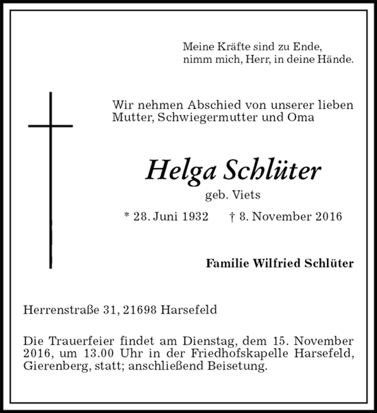 <p>Meine Kräfte sind zu Ende,<br />nimm mich, Herr, in deine Hände.<br />Wir nehmen Abschied von unserer lieben Mutter, Schwiegermutter und Oma<br />Helga Schlüter<br />geb. Viets<br />* 28. Juni 1932 † 8. November 2016<br />Familie Wilfried Schlüter<br />Herrenstraße 31, 21698 Harsefeld<br />Die Trauerfeier findet am Dienstag, dem 15. November 2016, um 13.00 Uhr in der Friedhofskapelle Harsefeld, Gierenberg, statt; anschließend Beisetung.</p>