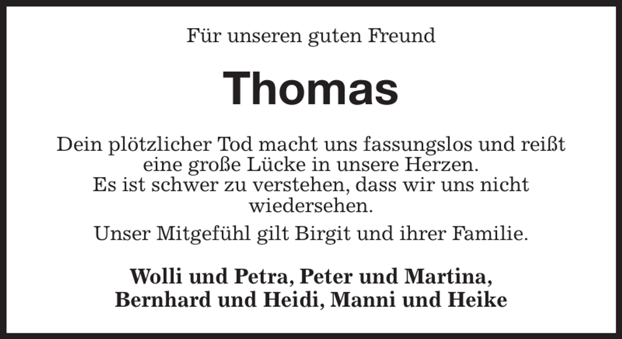 <p>Für unseren guten Freund<br />Thomas<br />Dein plötzlicher Tod macht uns fassungslos und reißt<br />eine große Lücke in unsere Herzen.<br />Es ist schwer zu verstehen, dass wir uns nicht<br />wiedersehen.<br />Unser Mitgefühl gilt Birgit und ihrer Familie.<br />Wolli und Petra, Peter und Martina,<br />Bernhard und Heidi, Manni und Heike</p>
