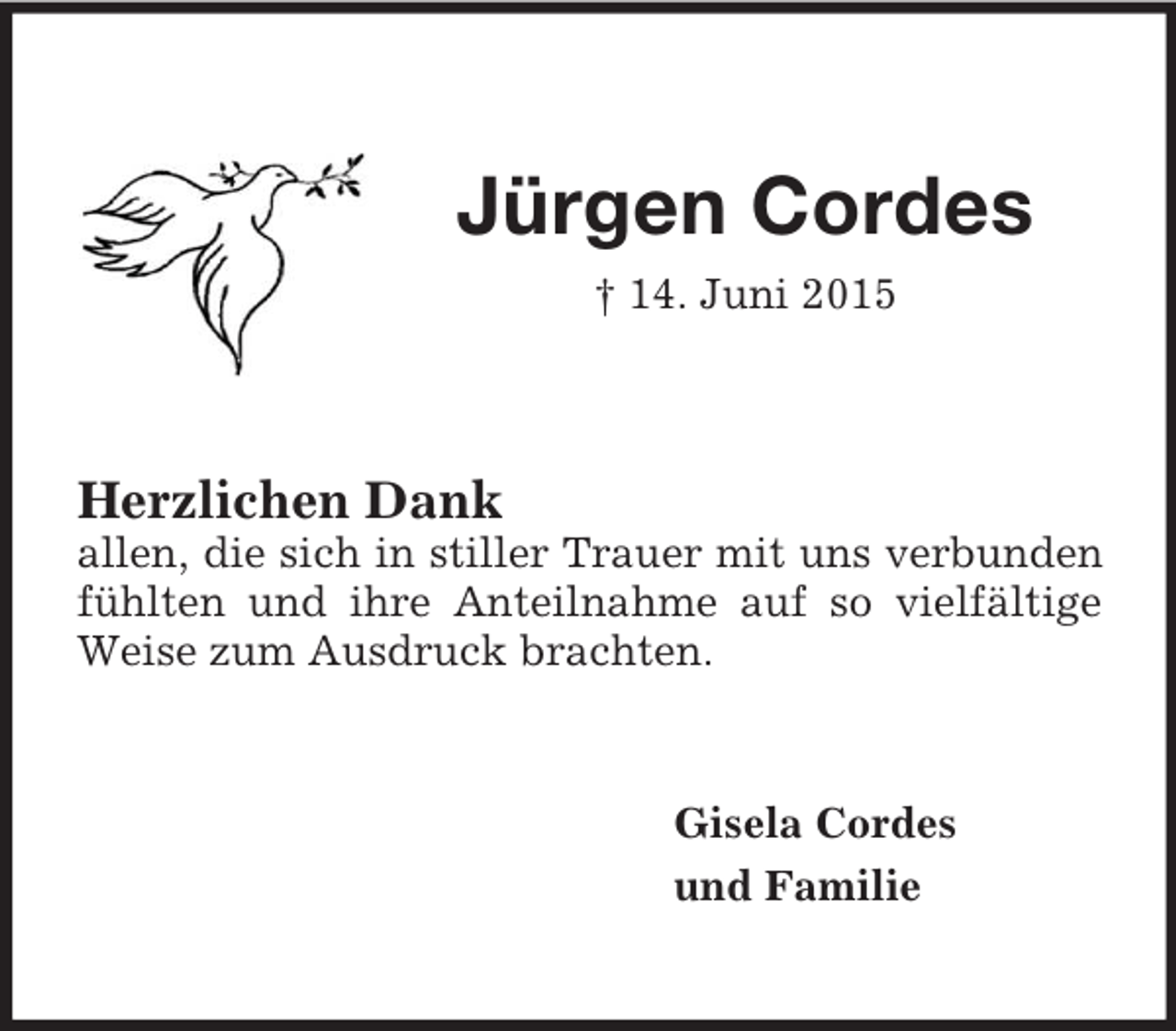 <p>Jürgen Cordes<br />† 14. Juni 2015<br />Herzlichen Dank<br />allen, die sich in stiller Trauer mit uns verbunden fühlten und ihre Anteilnahme auf so vielfältige Weise zum Ausdruck brachten.<br />Gisela Cordes<br />und Familie</p>