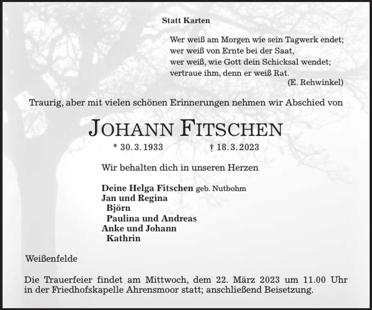 <p>Statt Karten<br />Wer weiß am Morgen wie sein Tagwerk endet;<br />wer weiß von Ernte bei der Saat,<br />wer weiß, wie Gott dein Schicksal wendet;<br />vertraue ihm, denn er weiß Rat.<br />(E. Rehwinkel)<br />Traurig, aber mit vielen schönen Erinnerungen nehmen wir Abschied von<br />JOHANN FITSCHEN<br />* 30. 3. 1933 † 18. 3. 2023<br />Wir behalten dich in unseren Herzen</p><p>Deine Helga Fitschen geb. Nutbohm<br />Jan und Regina<br />Björn<br />Paulina und Andreas<br />Anke und Johann<br />Kathrin<br />Weißenfelde<br />Die Trauerfeier findet am Mittwoch, dem 22. März 2023 um 11.00 Uhr<br />in der Friedhofskapelle Ahrensmoor statt; anschließend Beisetzung.</p>