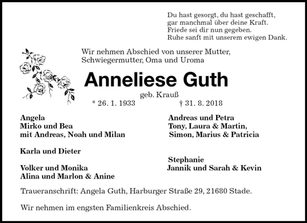<p>Du hast gesorgt, du hast geschafft,<br />gar manchmal über deine Kraft.<br />Friede sei dir nun gegeben.<br />Ruhe sanft mit unserem ewigen Dank.<br />Wir nehmen Abschied von unserer Mutter,<br />Schwiegermutter, Oma und Uroma<br />Anneliese Guth<br />geb. Krauß<br />* 26. 1. 1933 † 31. 8. 2018<br />Angela Andreas und Petra<br />Mirko und Bea Tony, Laura &amp; Martin,<br />mit Andreas, Noah und Milan Simon, Marius &amp; Patricia</p><p>Karla und Dieter<br />Stephanie<br />Volker und Monika Jannik und Sarah &amp; Kevin<br />Alina und Marlon &amp; Anine<br />Traueranschrift: Angela Guth, Harburger Straße 29, 21680 Stade.</p><p>Wir nehmen im engsten Familienkreis Abschied.</p>