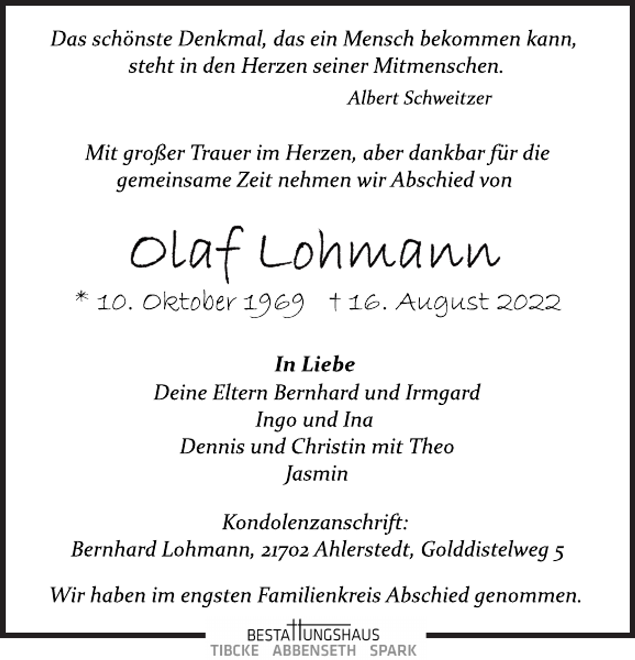 <p>Das schönste Denkmal, das ein Mensch bekommen kann,<br />steht in den Herzen seiner Mitmenschen.<br />Albert Schweitzer<br />Mit großer Trauer im Herzen, aber dankbar für die<br />gemeinsame Zeit nehmen wir Abschied von<br />Olaf Lohmann<br />* 10. Oktober 1969 † 16. August 2022<br />In Liebe<br />Deine Eltern Bernhard und Irmgard<br />Ingo und Ina<br />Dennis und Christin mit Theo<br />Jasmin<br />Kondolenzanschrift:<br />Bernhard Lohmann, 21702 Ahlerstedt, Golddistelweg 5<br />Wir haben im engsten Familienkreis Abschied genommen.</p>