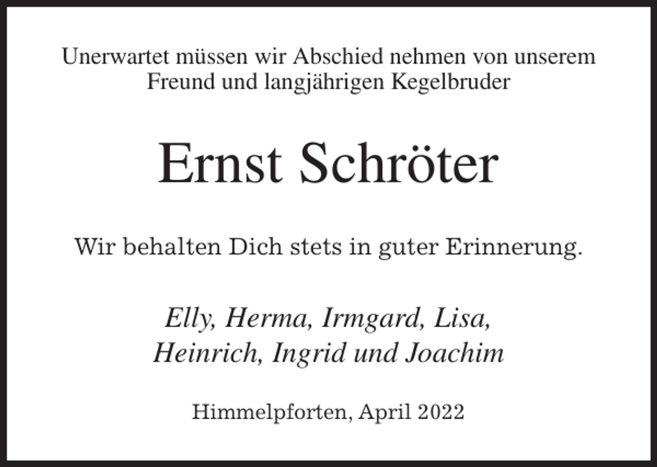 <p>Unerwartet müssen wir Abschied nehmen von unserem Freund und langjährigen Kegelbruder<br />Ernst Schröter<br />Wir behalten Dich stets in guter Erinnerung.<br />Elly, Herma, Irmgard, Lisa,<br />Heinrich, Ingrid und Joachim</p>
<p>Himmelpforten, April 2022</p>
