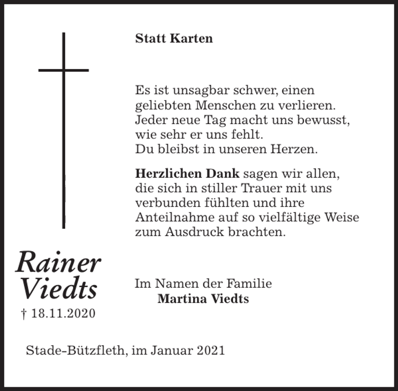 <p>Statt Karten<br />Es ist unsagbar schwer, einen<br />geliebten Menschen zu verlieren.<br />Jeder neue Tag macht uns bewusst,<br />wie sehr er uns fehlt.<br />Du bleibst in unseren Herzen.<br />Herzlichen Dank sagen wir allen,<br />die sich in stiller Trauer mit uns<br />verbunden fühlten und ihre<br />Anteilnahme auf so vielfältige Weise<br />zum Ausdruck brachten.<br />Im Namen der Familie<br />Martina Viedts<br />Stade-Bützfleth, im Januar 2021<br />Rainer</p>
<p>Viedts<br />† 18.11.2020</p>