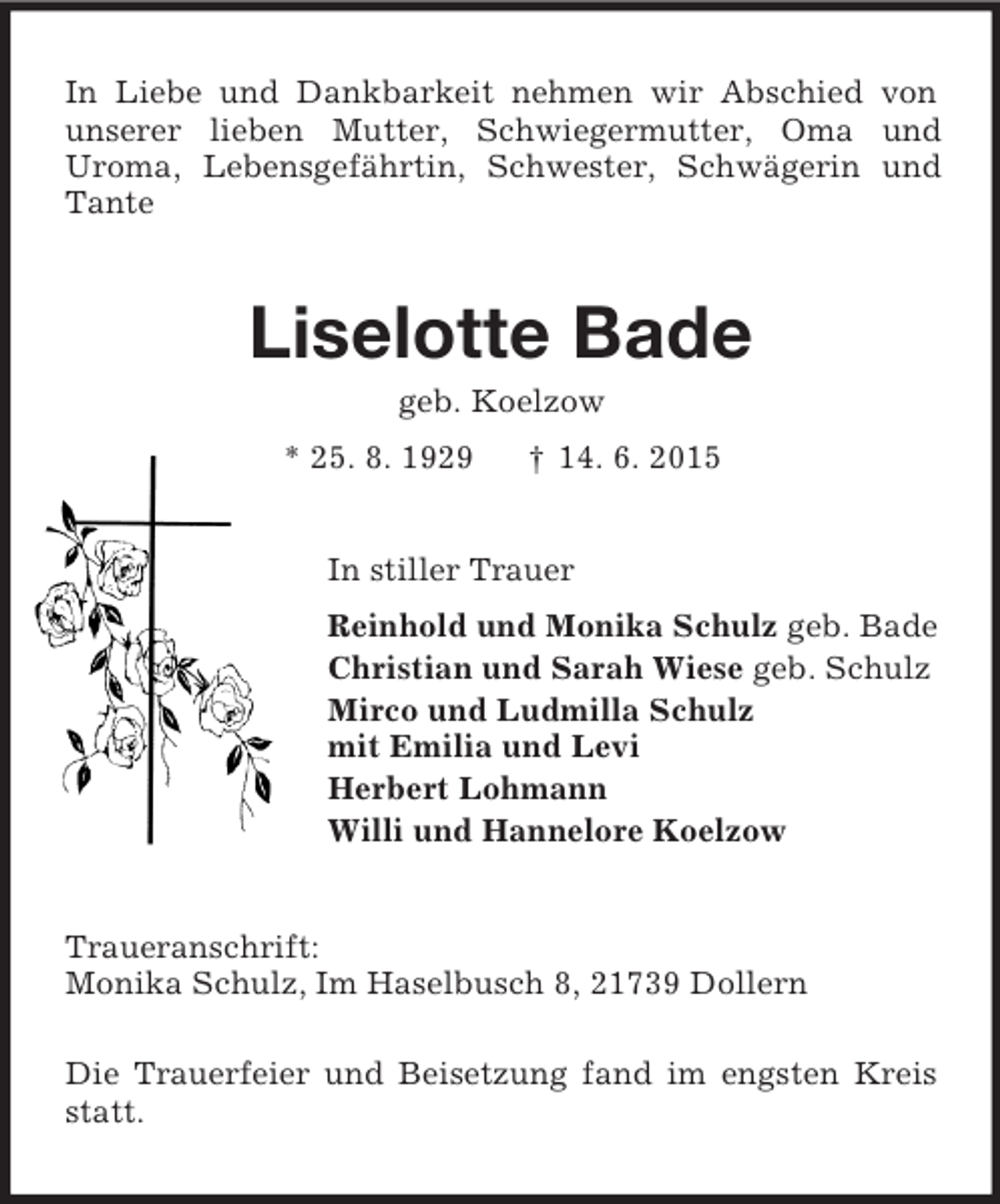 <p>In Liebe und Dankbarkeit nehmen wir Abschied von unserer lieben Mutter, Schwiegermutter, Oma und<br />Uroma, Lebensgefährtin, Schwester, Schwägerin und Tante<br />Liselotte Bade<br />geb. Koelzow<br />* 25. 8. 1929 † 14. 6. 2015<br />In stiller Trauer<br />Reinhold und Monika Schulz geb. Bade<br />Christian und Sarah Wiese geb. Schulz<br />Mirco und Ludmilla Schulz<br />mit Emilia und Levi<br />Herbert Lohmann<br />Willi und Hannelore Koelzow<br />Traueranschrift:<br />Monika Schulz, Im Haselbusch 8, 21739 Dollern</p><p>Die Trauerfeier und Beisetzung fand im engsten Kreis statt.</p>