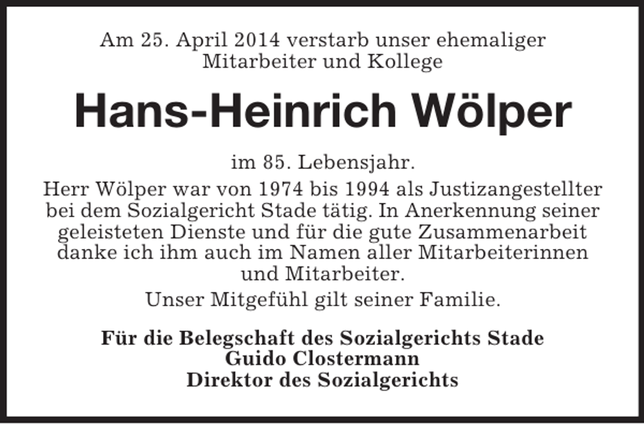 <p>Am 25. April 2014 verstarb unser ehemaliger<br />Mitarbeiter und Kollege<br />Hans-Heinrich Wölper<br />im 85. Lebensjahr.<br />Herr Wölper war von 1974 bis 1994 als Justizangestellter bei dem Sozialgericht Stade tätig. In Anerkennung seiner geleisteten Dienste und für die gute Zusammenarbeit danke ich ihm auch im Namen aller Mitarbeiterinnen und Mitarbeiter.<br />Unser Mitgefühl gilt seiner Familie.<br />Für die Belegschaft des Sozialgerichts Stade<br />Guido Clostermann<br />Direktor des Sozialgerichts</p>