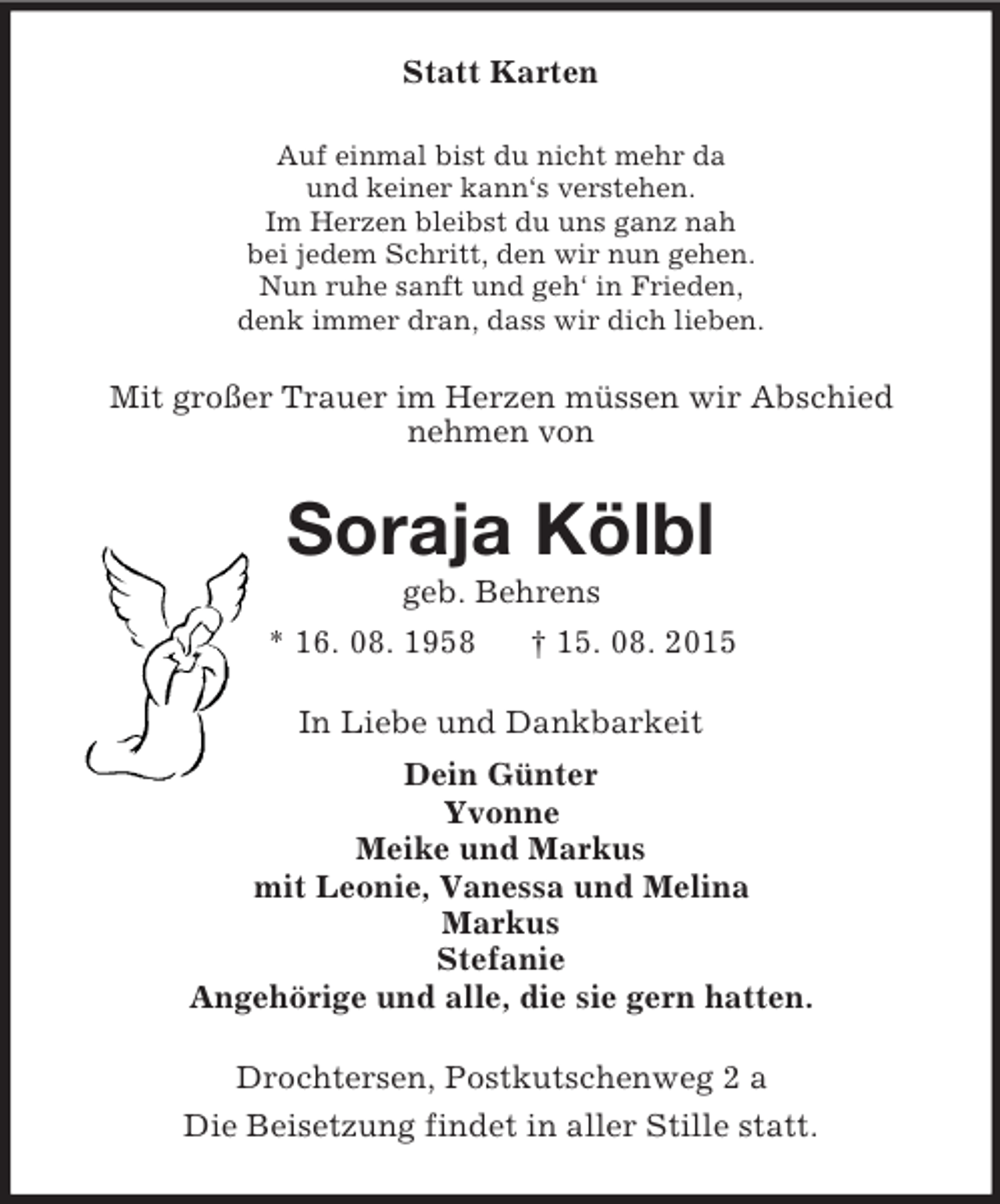 <p>Statt Karten<br />Auf einmal bist du nicht mehr da<br />und keiner kann‘s verstehen.<br />Im Herzen bleibst du uns ganz nah<br />bei jedem Schritt, den wir nun gehen.<br />Nun ruhe sanft und geh‘ in Frieden,<br />denk immer dran, dass wir dich lieben.<br />Mit großer Trauer im Herzen müssen wir Abschied<br />nehmen von<br />Soraja Kölbl<br />geb. Behrens<br />* 16. 08. 1958 † 15. 08. 2015<br />In Liebe und Dankbarkeit<br />Dein Günter<br />Yvonne<br />Meike und Markus<br />mit Leonie, Vanessa und Melina<br />Markus<br />Stefanie<br />Angehörige und alle, die sie gern hatten.<br />Drochtersen, Postkutschenweg 2 a<br />Die Beisetzung findet in aller Stille statt.</p>