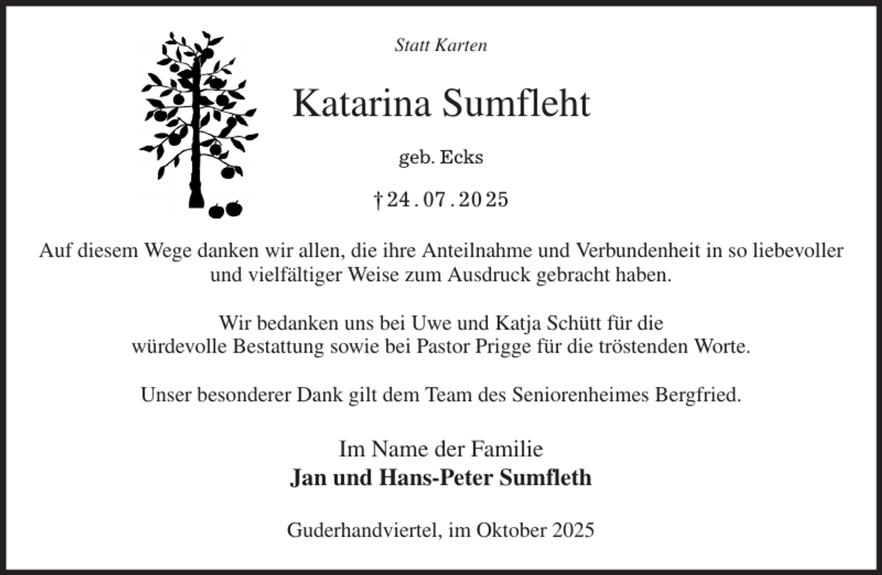 <p>Statt Karten<br />Auf diesem Wege danken wir allen, die ihre Anteilnahme und Verbundenheit in so liebevoller und vielfältiger Weise zum Ausdruck gebracht haben.</p><p>Wir bedanken uns bei Uwe und Katja Schütt für die<br />würdevolle Bestattung sowie bei Pastor Prigge für die tröstenden Worte.</p><p>Unser besonderer Dank gilt dem Team des Seniorenheimes Bergfried.<br />Im Name der Familie<br />Jan und Hans-Peter Sumfleth<br />Guderhandviertel, im Oktober 2025<br />Katarina Sumfleht<br />geb. Ecks<br />† 24 . 07 . 20 25</p>