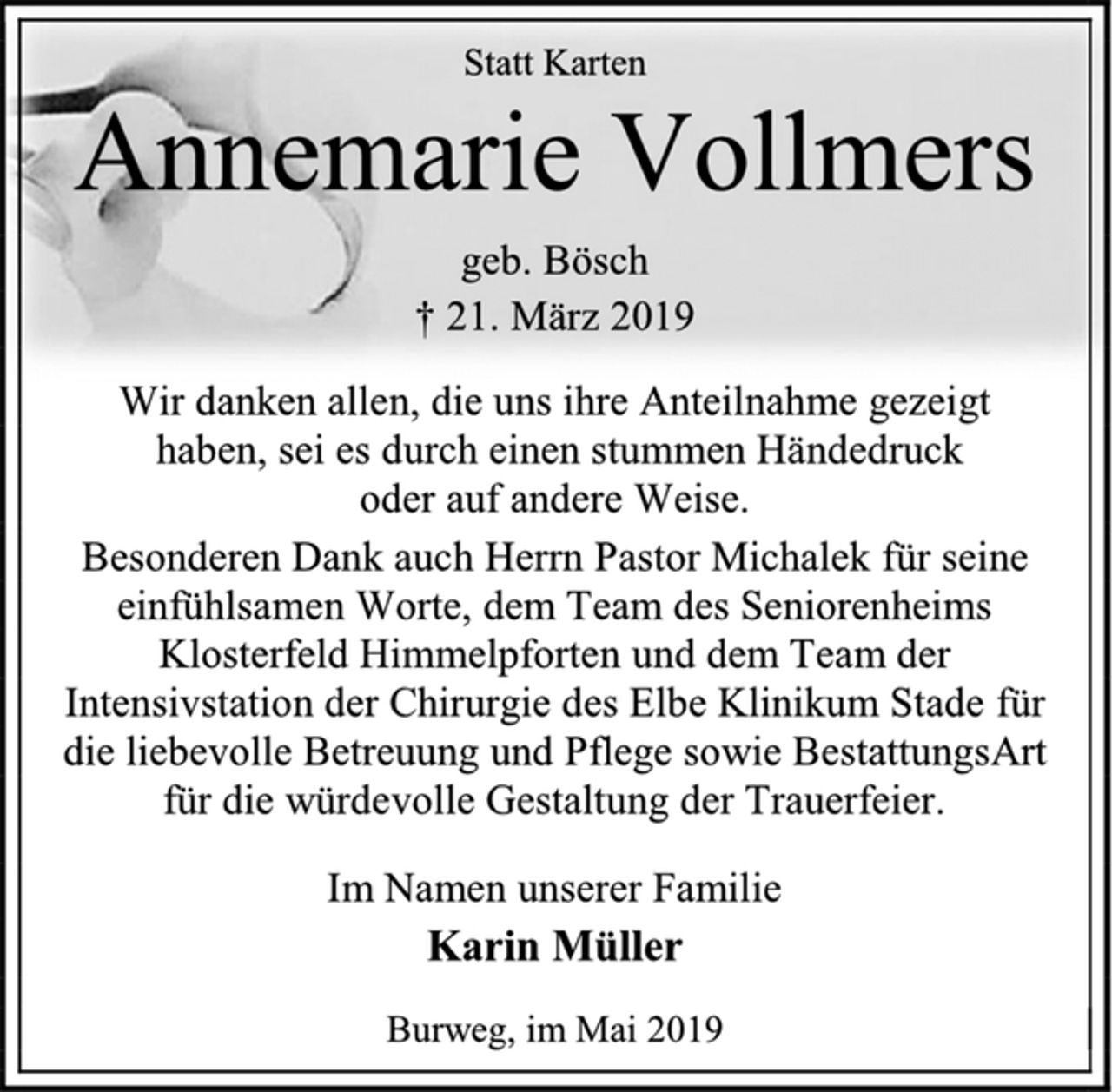 <p>Statt Karten<br />Annemarie Vollmers<br />geb. Bösch<br />† 21. März 2019<br />Wir danken allen, die uns ihre Anteilnahme gezeigt<br />haben, sei es durch einen stummen Händedruck<br />oder auf andere Weise.<br />Besonderen Dank auch Herrn Pastor Michalek für seine<br />einfühlsamen Worte, dem Team des Seniorenheims<br />Klosterfeld Himmelpforten und dem Team der<br />Intensivstation der Chirurgie des Elbe Klinikum Stade für<br />die liebevolle Betreuung und Pflege sowie BestattungsArt<br />für die würdevolle Gestaltung der Trauerfeier.<br />Im Namen unserer Familie<br />Karin Müller<br />Burweg, im Mai 2019</p>