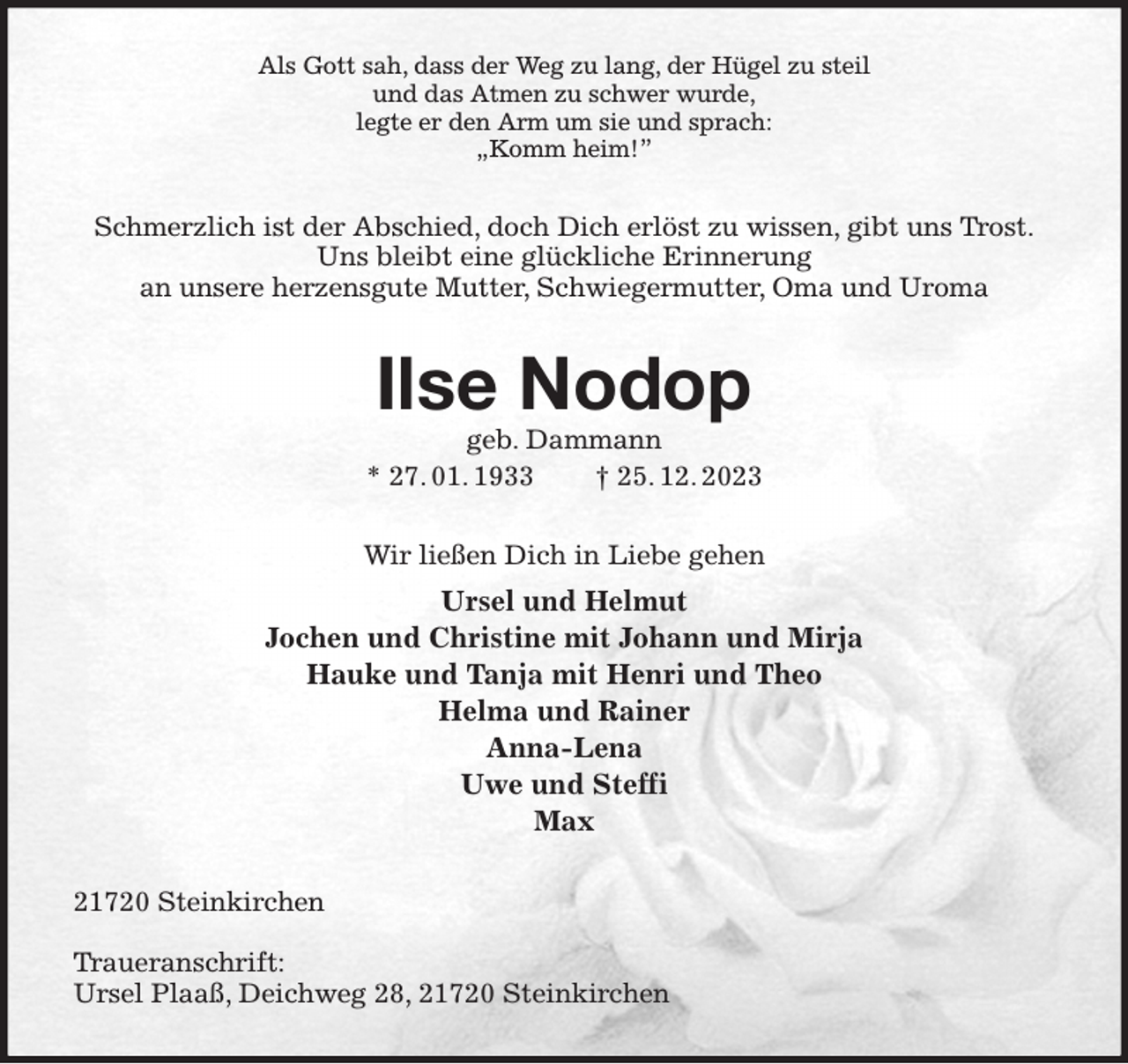 <p>Als Gott sah, dass der Weg zu lang, der Hügel zu steil<br />und das Atmen zu schwer wurde,<br />legte er den Arm um sie und sprach:<br />„Komm heim!”<br />Schmerzlich ist der Abschied, doch Dich erlöst zu wissen, gibt uns Trost.<br />Uns bleibt eine glückliche Erinnerung<br />an unsere herzensgute Mutter, Schwiegermutter, Oma und Uroma<br />Ilse Nodop<br />geb. Dammann<br />* 27. 01. 1933 † 25. 12. 2023<br />Wir ließen Dich in Liebe gehen<br />Ursel und Helmut<br />Jochen und Christine mit Johann und Mirja<br />Hauke und Tanja mit Henri und Theo<br />Helma und Rainer<br />Anna-Lena<br />Uwe und Steffi<br />Max<br />21720 Steinkirchen</p><p>Traueranschrift:<br />Ursel Plaaß, Deichweg 28, 21720 Steinkirchen</p>