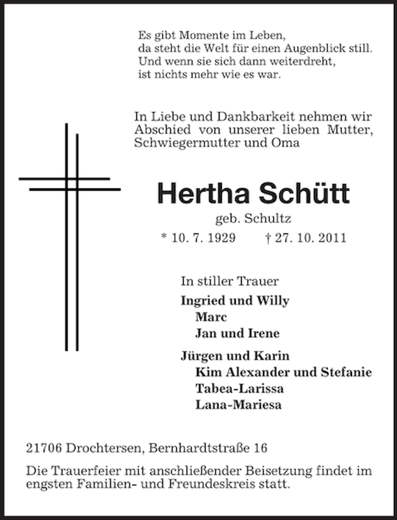 <p>Es gibt Momente im Leben,<br />da steht die Welt für einen Augenblick still.<br />Und wenn sie sich dann weiterdreht,<br />ist nichts mehr wie es war.<br />In Liebe und Dankbarkeit nehmen wir Abschied von unserer lieben Mutter, Schwiegermutter und Oma<br />Hertha Schütt<br />geb. Schultz<br />* 10. 7. 1929 † 27. 10. 2011<br />In stiller Trauer<br />Ingried und Willy<br />Marc<br />Jan und Irene<br />Jürgen und Karin<br />Kim Alexander und Stefanie<br />Tabea-Larissa<br />Lana-Mariesa<br />21706 Drochtersen, Bernhardtstraße 16<br />Die Trauerfeier mit anschließender Beisetzung findet im engsten Familien- und Freundeskreis statt.</p>