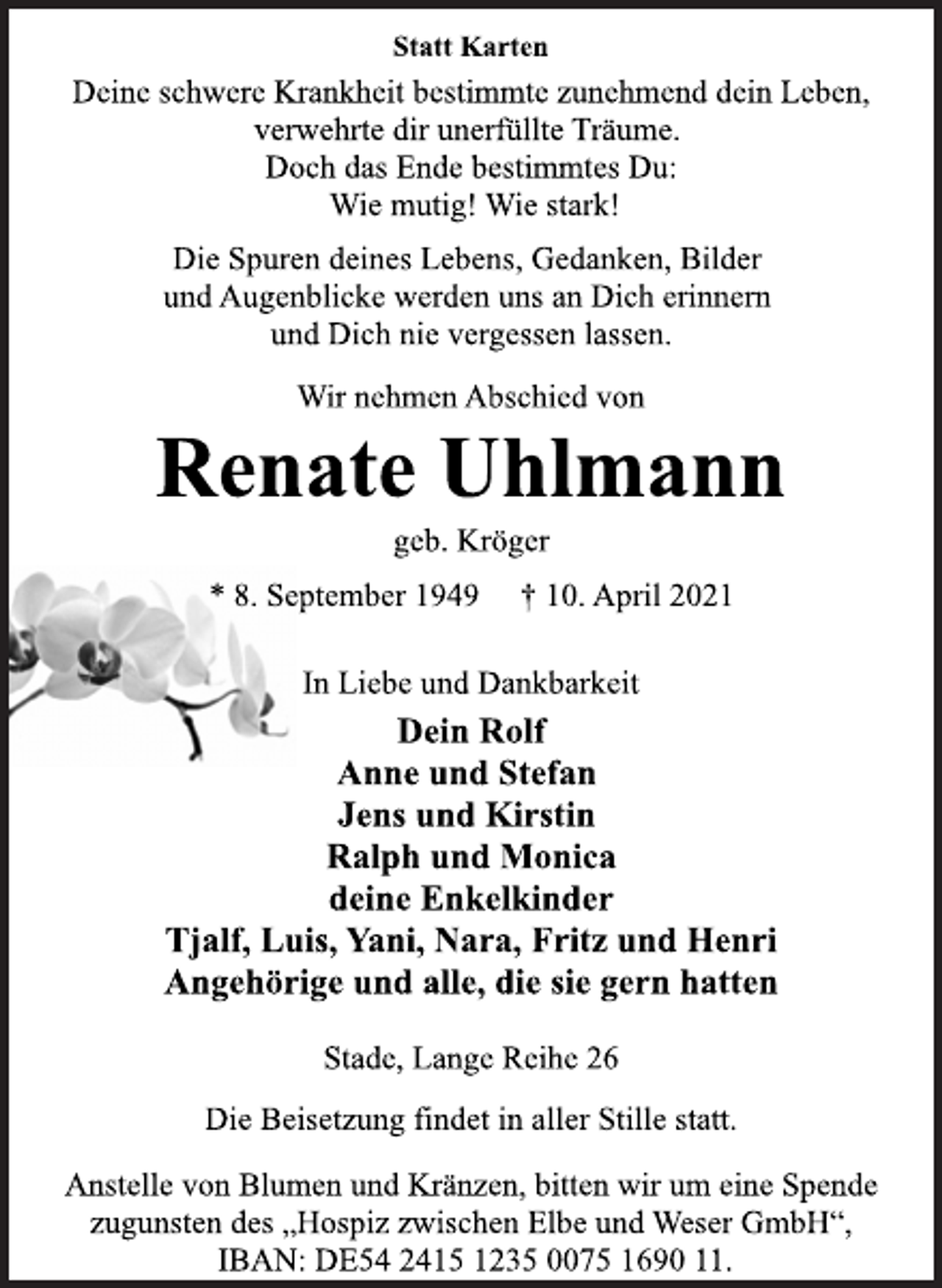 <p>Statt Karten<br />Deine schwere Krankheit bestimmte zunehmend dein Leben,<br />verwehrte dir unerfüllte Träume.<br />Doch das Ende bestimmtes Du:<br />Wie mutig! Wie stark!<br />Die Spuren deines Lebens, Gedanken, Bilder<br />und Augenblicke werden uns an Dich erinnern<br />und Dich nie vergessen lassen.<br />Wir nehmen Abschied von<br />Renate Uhlmann<br />geb. Kröger<br />* 8. September 1949 † 10. April 2021<br />In Liebe und Dankbarkeit<br />Dein Rolf<br />Anne und Stefan<br />Jens und Kirstin<br />Ralph und Monica<br />deine Enkelkinder<br />Tjalf, Luis, Yani, Nara, Fritz und Henri<br />Angehörige und alle, die sie gern hatten<br />Stade, Lange Reihe 26<br />Die Beisetzung findet in aller Stille statt.<br />Anstelle von Blumen und Kränzen, bitten wir um eine Spende<br />zugunsten des „Hospiz zwischen Elbe und Weser GmbH“,<br />IBAN: DE54 2415 1235 0075 1690 11.</p>
