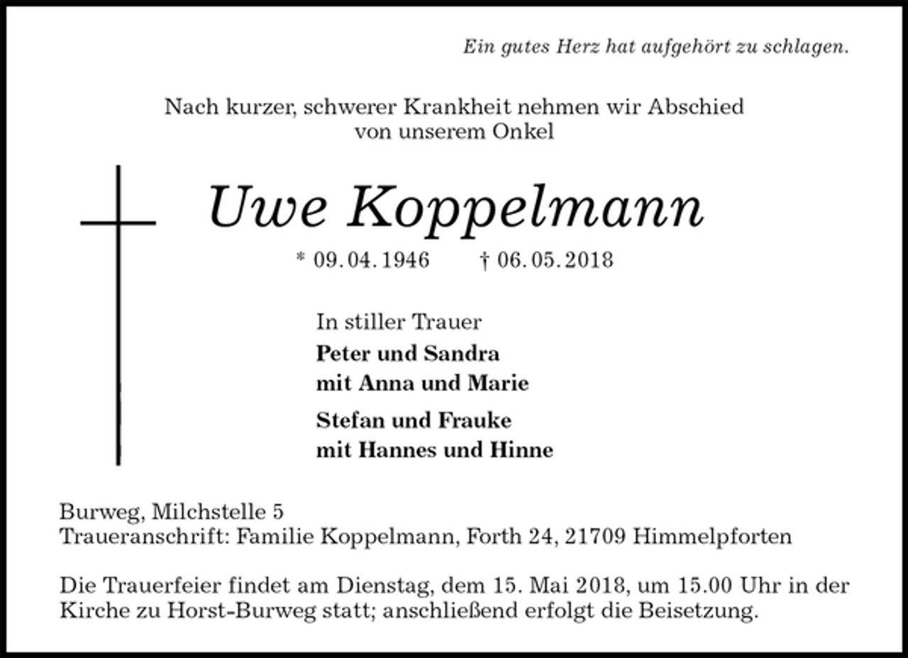 <p>Ein gutes Herz hat aufgehört zu schlagen.<br />Nach kurzer, schwerer Krankheit nehmen wir Abschied<br />von unserem Onkel<br />Uwe Koppelmann<br />* 09. 04. 1946 † 06. 05. 2018<br />In stiller Trauer<br />Peter und Sandra<br />mit Anna und Marie<br />Stefan und Frauke<br />mit Hannes und Hinne<br />Burweg, Milchstelle 5<br />Traueranschrift: Familie Koppelmann, Forth 24, 21709 Himmelpforten</p>
<p>Die Trauerfeier findet am Dienstag, dem 15. Mai 2018, um 15.00 Uhr in der Kirche zu Horst-Burweg statt; anschließend erfolgt die Beisetzung.</p>