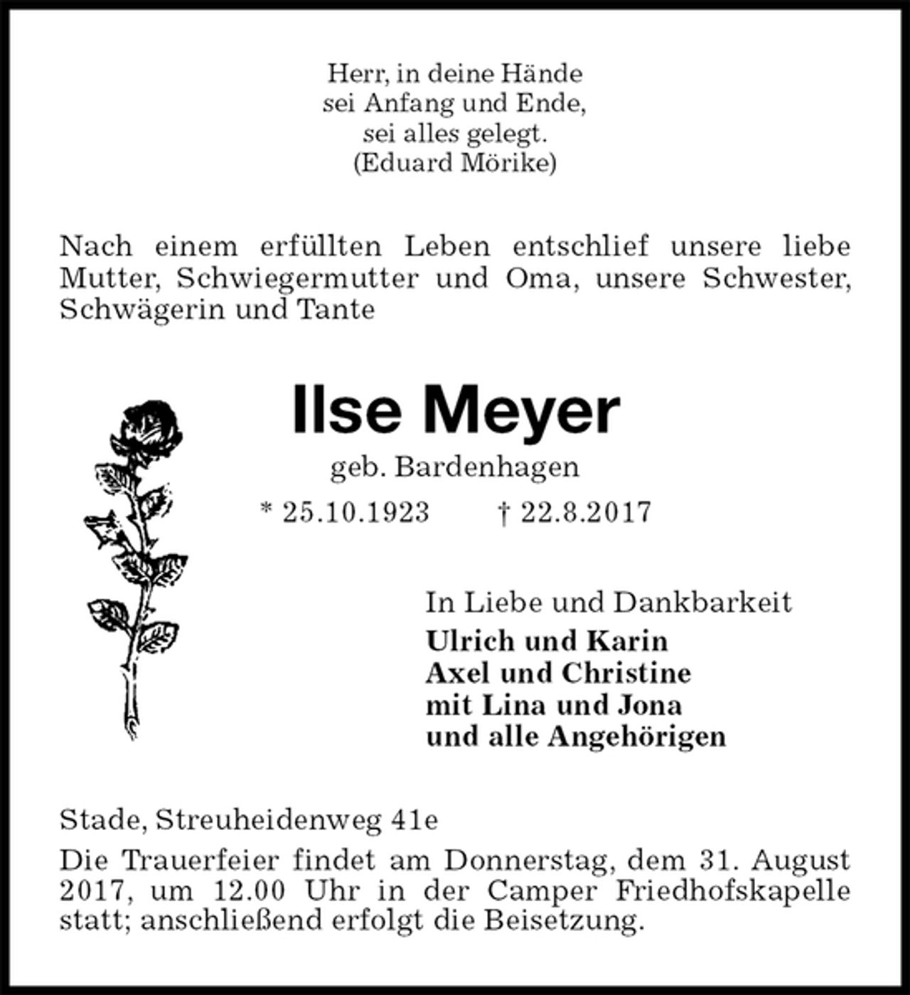 <p>Herr, in deine Hände<br />sei Anfang und Ende,<br />sei alles gelegt.<br />(Eduard Mörike)<br />Nach einem erfüllten Leben entschlief unsere liebe Mutter, Schwiegermutter und Oma, unsere Schwester, Schwägerin und Tante<br />Ilse Meyer<br />geb. Bardenhagen<br />* 25.10.1923 † 22.8.2017<br />In Liebe und Dankbarkeit<br />Ulrich und Karin<br />Axel und Christine<br />mit Lina und Jona<br />und alle Angehörigen<br />Stade, Streuheidenweg 41e<br />Die Trauerfeier findet am Donnerstag, dem 31. August 2017, um 12.00 Uhr in der Camper Friedhofskapelle statt; anschließend erfolgt die Beisetzung.</p>