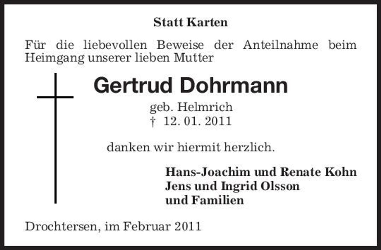 <p>Statt Karten Für die liebevollen Beweise der Anteilnahme beim Heimgang unserer lieben Mutter</p><p>Gertrud Dohrmann<br />geb. Helmrich † 12. 01. 2011 danken wir hiermit herzlich. Hans-Joachim und Renate Kohn Jens und Ingrid Olsson und Familien Drochtersen, im Februar 2011</p>